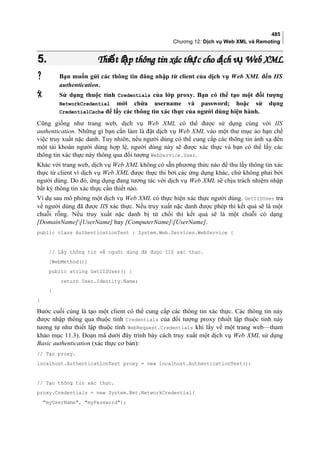 485
Chương 12: Dịch vụ Web XML và Remoting
5.5. Thi t l p thông tin xác th c cho d ch v Web XMLế ậ ự ị ụThi t l p thông tin xác th c cho d ch v Web XMLế ậ ự ị ụ
 Bạn muốn gửi các thông tin đăng nhập từ client của dịch vụ Web XML đến IIS
authentication.
 Sử dụng thuộc tính Credentials của lớp proxy. Bạn có thể tạo một đối tượng
NetworkCredential mới chứa username và password; hoặc sử dụng
CredentialCache để lấy các thông tin xác thực của người dùng hiện hành.
Cũng giống như trang web, dịch vụ Web XML có thể được sử dụng cùng với IIS
authentication. Những gì bạn cần làm là đặt dịch vụ Web XML vào một thư mục ảo hạn chế
việc truy xuất nặc danh. Tuy nhiên, nếu người dùng có thể cung cấp các thông tin ánh xạ đến
một tài khoản người dùng hợp lệ, người dùng này sẽ được xác thực và bạn có thể lấy các
thông tin xác thực này thông qua đối tượng WebService.User.
Khác với trang web, dịch vụ Web XML không có sẵn phương thức nào để thu lấy thông tin xác
thực từ client vì dịch vụ Web XML được thực thi bởi các ứng dụng khác, chứ không phải bởi
người dùng. Do đó, ứng dụng đang tương tác với dịch vụ Web XML sẽ chịu trách nhiệm nhập
bất kỳ thông tin xác thực cần thiết nào.
Ví dụ sau mô phỏng một dịch vụ Web XML có thực hiện xác thực người dùng. GetIISUser trả
về người dùng đã được IIS xác thực. Nếu truy xuất nặc danh được phép thì kết quả sẽ là một
chuỗi rỗng. Nếu truy xuất nặc danh bị từ chối thì kết quả sẽ là một chuỗi có dạng
[DomainName][UserName] hay [ComputerName][UserName].
public class AuthenticationTest : System.Web.Services.WebService {
// Lấy thông tin về người dùng đã được IIS xác thực.
[WebMethod()]
public string GetIISUser() {
return User.Identity.Name;
}
}
Bước cuối cùng là tạo một client có thể cung cấp các thông tin xác thực. Các thông tin này
được nhập thông qua thuộc tính Credentials của đối tượng proxy (thiết lập thuộc tính này
tương tự như thiết lập thuộc tính WebRequest.Credentials khi lấy về một trang web—tham
khảo mục 11.3). Đoạn mã dưới đây trình bày cách truy xuất một dịch vụ Web XML sử dụng
Basic authentication (xác thực cơ bản):
// Tạo proxy.
localhost.AuthenticationTest proxy = new localhost.AuthenticationTest();
// Tạo thông tin xác thực.
proxy.Credentials = new System.Net.NetworkCredential(
myUserName, myPassword);
 