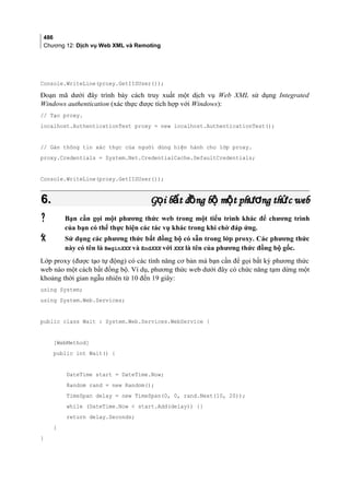 486
Chương 12: Dịch vụ Web XML và Remoting
Console.WriteLine(proxy.GetIISUser());
Đoạn mã dưới đây trình bày cách truy xuất một dịch vụ Web XML sử dụng Integrated
Windows authentication (xác thực được tích hợp với Windows):
// Tạo proxy.
localhost.AuthenticationTest proxy = new localhost.AuthenticationTest();
// Gán thông tin xác thực của người dùng hiện hành cho lớp proxy.
proxy.Credentials = System.Net.CredentialCache.DefaultCredentials;
Console.WriteLine(proxy.GetIISUser());
6.6. G i b t đ ng b m t ph ng th c webọ ấ ồ ộ ộ ươ ứG i b t đ ng b m t ph ng th c webọ ấ ồ ộ ộ ươ ứ
 Bạn cần gọi một phương thức web trong một tiểu trình khác để chương trình
của bạn có thể thực hiện các tác vụ khác trong khi chờ đáp ứng.
 Sử dụng các phương thức bất đồng bộ có sẵn trong lớp proxy. Các phương thức
này có tên là BeginXXX và EndXXX với XXX là tên của phương thức đồng bộ gốc.
Lớp proxy (được tạo tự động) có các tính năng cơ bản mà bạn cần để gọi bất kỳ phương thức
web nào một cách bất đồng bộ. Ví dụ, phương thức web dưới đây có chức năng tạm dừng một
khoảng thời gian ngẫu nhiên từ 10 đến 19 giây:
using System;
using System.Web.Services;
public class Wait : System.Web.Services.WebService {
[WebMethod]
public int Wait() {
DateTime start = DateTime.Now;
Random rand = new Random();
TimeSpan delay = new TimeSpan(0, 0, rand.Next(10, 20));
while (DateTime.Now  start.Add(delay)) {}
return delay.Seconds;
}
}
 