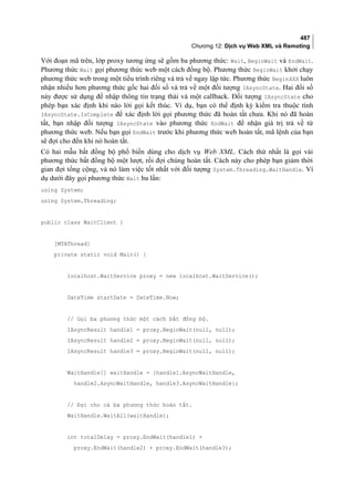 487
Chương 12: Dịch vụ Web XML và Remoting
Với đoạn mã trên, lớp proxy tương ứng sẽ gồm ba phương thức: Wait, BeginWait và EndWait.
Phương thức Wait gọi phương thức web một cách đồng bộ. Phương thức BeginWait khởi chạy
phương thức web trong một tiểu trình riêng và trả về ngay lập tức. Phương thức BeginXXX luôn
nhận nhiều hơn phương thức gốc hai đối số và trả về một đối tượng IAsyncState. Hai đối số
này được sử dụng để nhập thông tin trạng thái và một callback. Đối tượng IAsyncState cho
phép bạn xác định khi nào lời gọi kết thúc. Ví dụ, bạn có thể định kỳ kiểm tra thuộc tính
IAsyncState.IsComplete để xác định lời gọi phương thức đã hoàn tất chưa. Khi nó đã hoàn
tất, bạn nhập đối tượng IAsyncState vào phương thức EndWait để nhận giá trị trả về từ
phương thức web. Nếu bạn gọi EndWait trước khi phương thức web hoàn tất, mã lệnh của bạn
sẽ đợi cho đến khi nó hoàn tất.
Có hai mẫu bất đồng bộ phổ biến dùng cho dịch vụ Web XML. Cách thứ nhất là gọi vài
phương thức bất đồng bộ một lượt, rồi đợi chúng hoàn tất. Cách này cho phép bạn giảm thời
gian đợi tổng cộng, và nó làm việc tốt nhất với đối tượng System.Threading.WaitHandle. Ví
dụ dưới đây gọi phương thức Wait ba lần:
using System;
using System.Threading;
public class WaitClient {
[MTAThread]
private static void Main() {
localhost.WaitService proxy = new localhost.WaitService();
DateTime startDate = DateTime.Now;
// Gọi ba phương thức một cách bất đồng bộ.
IAsyncResult handle1 = proxy.BeginWait(null, null);
IAsyncResult handle2 = proxy.BeginWait(null, null);
IAsyncResult handle3 = proxy.BeginWait(null, null);
WaitHandle[] waitHandle = {handle1.AsyncWaitHandle,
handle2.AsyncWaitHandle, handle3.AsyncWaitHandle};
// Đợi cho cả ba phương thức hoàn tất.
WaitHandle.WaitAll(waitHandle);
int totalDelay = proxy.EndWait(handle1) +
proxy.EndWait(handle2) + proxy.EndWait(handle3);
 