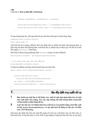 488
Chương 12: Dịch vụ Web XML và Remoting
TimeSpan elapsedTime = DateTime.Now - startDate;
Console.WriteLine(Completed after  + elapsedTime.ToString());
Console.WriteLine(Total delay time:  + totalDelay.ToString());
}
}
Trong trường hợp này, thời gian đã trôi qua nhỏ hơn thời gian trì hoãn tổng cộng:
Completed after 00:00:20.2591312
Total delay time: 47
Cách thứ hai là sử dụng callback. Bạn cần nhập một ủy nhiệm chỉ định một phương thức cụ
thể trong mã lệnh. Khi phương thức web hoàn tất, ủy nhiệm này sẽ được gọi với đối số là một
đối tượng IAsyncResult thích hợp.
Dưới đây là đoạn mã gọi phương thức BeginWait (cùng với một callback):
AsyncCallback callback = new AsyncCallback(Callback);
// Gọi phương thức một cách bất đồng bộ.
proxy.BeginWait(callback, proxy);
Và đây là callback (sẽ được kích hoạt khi thao tác hoàn tất):
public static void Callback(IAsyncResult handle) {
localhost.WaitService proxy =
(localhost.WaitService)handle.AsyncState;
int result = proxy.EndWait(handle);
Console.WriteLine(Waited  + result.ToString());
}
7.7. T o l p kh -truy-xu t-t -xaạ ớ ả ấ ừT o l p kh -truy-xu t-t -xaạ ớ ả ấ ừ
 Bạn muốn tạo một lớp có thể được truy xuất từ một ứng dụng khác hay từ một
máy tính khác trên mạng. Tuy vậy, bạn không cần tính tương thích xuyên-nền
và bạn muốn có hiệu năng tối ưu.
 Làm cho lớp này trở thành khả-truy-xuất-từ-xa (remotable) bằng cách dẫn xuất
từ lớp System.MarshalByRefObject, và tạo một host để đăng ký lớp này với kiến
trúc .NET Remoting.
Remoting cho phép bạn làm cho một đối tượng trở nên truy xuất được qua các biên máy và
biên tiến trình. Trong khi dịch vụ Web XML là giải pháp lý tưởng khi bạn cần chia sẻ các chức
 