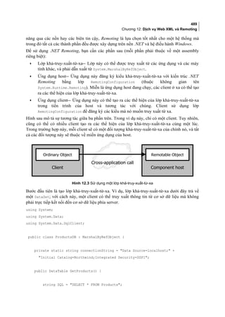 489
Chương 12: Dịch vụ Web XML và Remoting
năng qua các nền hay các biên tin cậy, Remoting là lựa chọn tốt nhất cho một hệ thống mà
trong đó tất cả các thành phần đều được xây dựng trên nền .NET và hệ điều hành Windows.
Để sử dụng .NET Remoting, bạn cần các phần sau (mỗi phần phải thuộc về một assembly
riêng biệt):
• Lớp khả-truy-xuất-từ-xa Lớp này có thể được truy xuất từ các ứng dụng và các máy
tính khác, và phải dẫn xuất từ System.MarshalByRefObject.
• Ứng dụng host Ứng dụng này đăng ký kiểu khả-truy-xuất-từ-xa với kiến trúc .NET
Remoting bằng lớp RemotingConfiguration (thuộc không gian tên
System.Runtime.Remoting). Miễn là ứng dụng host đang chạy, các client ở xa có thể tạo
ra các thể hiện của lớp khả-truy-xuất-từ-xa.
• Ứng dụng client Ứng dụng này có thể tạo ra các thể hiện của lớp khả-truy-xuất-từ-xa
trong tiến trình của host và tương tác với chúng. Client sử dụng lớp
RemotingConfiguration để đăng ký các kiểu mà nó muốn truy xuất từ xa.
Hình sau mô tả sự tương tác giữa ba phần trên. Trong ví dụ này, chỉ có một client. Tuy nhiên,
cũng có thể có nhiều client tạo ra các thể hiện của lớp khả-truy-xuất-từ-xa cùng một lúc.
Trong trường hợp này, mỗi client sẽ có một đối tượng khả-truy-xuất-từ-xa của chính nó, và tất
cả các đối tượng này sẽ thuộc về miền ứng dụng của host.
Hình 12.3 Sử dụng một lớp khả-truy-xuất-từ-xa
Bước đầu tiên là tạo lớp khả-truy-xuất-từ-xa. Ví dụ, lớp khả-truy-xuất-từ-xa dưới đây trả về
một DataSet; với cách này, một client có thể truy xuất thông tin từ cơ sở dữ liệu mà không
phải trực tiếp kết nối đến cơ sở dữ liệu phía server.
using System;
using System.Data;
using System.Data.SqlClient;
public class ProductsDB : MarshalByRefObject {
private static string connectionString = Data Source=localhost; +
Initial Catalog=Northwind;Integrated Security=SSPI;
public DataTable GetProducts() {
string SQL = SELECT * FROM Products;
Client
Ordinary Object
Component host
Remotable Object
Cross-application call
 