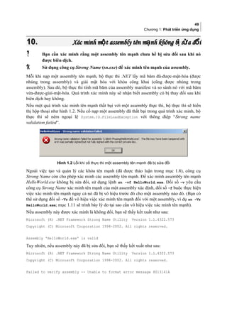 49
Chương 1: Phát triển ứng dụng
10.10. Xác minh m t assembly tên m nh không b s a đ iộ ạ ị ử ổXác minh m t assembly tên m nh không b s a đ iộ ạ ị ử ổ
 Bạn cần xác minh rằng một assembly tên mạnh chưa hề bị sửa đổi sau khi nó
được biên dịch.
 Sử dụng công cụ Strong Name (sn.exe) để xác minh tên mạnh của assembly.
Mỗi khi nạp một assembly tên mạnh, bộ thực thi .NET lấy mã băm đã-được-mật-hóa (được
nhúng trong assembly) và giải mật hóa với khóa công khai (cũng được nhúng trong
assembly). Sau đó, bộ thực thi tính mã băm của assembly manifest và so sánh nó với mã băm
vừa-được-giải-mật-hóa. Quá trình xác minh này sẽ nhận biết assembly có bị thay đổi sau khi
biên dịch hay không.
Nếu một quá trình xác minh tên mạnh thất bại với một assembly thực thi, bộ thực thi sẽ hiển
thị hộp thoại như hình 1.2. Nếu cố nạp một assembly đã thất bại trong quá trình xác minh, bộ
thực thi sẽ ném ngoại lệ System.IO.FileLoadException với thông điệp “Strong name
validation failed”.
Hình 1.2 Lỗi khi cố thực thi một assembly tên mạnh đã bị sửa đổi
Ngoài việc tạo và quản lý các khóa tên mạnh (đã được thảo luận trong mục 1.8), công cụ
Strong Name còn cho phép xác minh các assembly tên mạnh. Để xác minh assembly tên mạnh
HelloWorld.exe không bị sửa đổi, sử dụng lệnh sn -vf HelloWorld.exe. Đối số -v yêu cầu
công cụ Strong Name xác minh tên mạnh của một assembly xác định, đối số -f buộc thực hiện
việc xác minh tên mạnh ngay cả nó đã bị vô hiệu trước đó cho một assembly nào đó. (Bạn có
thể sử dụng đối số -Vr để vô hiệu việc xác minh tên mạnh đối với một assembly, ví dụ sn -Vr
HelloWorld.exe; mục 1.11 sẽ trình bày lý do tại sao cần vô hiệu việc xác minh tên mạnh).
Nếu assembly này được xác minh là không đổi, bạn sẽ thấy kết xuất như sau:
Microsoft (R) .NET Framework Strong Name Utility Version 1.1.4322.573
Copyright (C) Microsoft Corporation 1998-2002. All rights reserved.
Assembly 'HelloWorld.exe' is valid
Tuy nhiên, nếu assembly này đã bị sửa đổi, bạn sẽ thấy kết xuất như sau:
Microsoft (R) .NET Framework Strong Name Utility Version 1.1.4322.573
Copyright (C) Microsoft Corporation 1998-2002. All rights reserved.
Failed to verify assembly -- Unable to format error message 8013141A
 