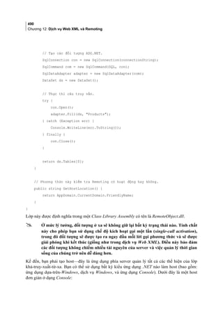 490
Chương 12: Dịch vụ Web XML và Remoting
// Tạo các đối tượng ADO.NET.
SqlConnection con = new SqlConnection(connectionString);
SqlCommand com = new SqlCommand(SQL, con);
SqlDataAdapter adapter = new SqlDataAdapter(com);
DataSet ds = new DataSet();
// Thực thi câu truy vấn.
try {
con.Open();
adapter.Fill(ds, Products);
} catch (Exception err) {
Console.WriteLine(err.ToString());
} finally {
con.Close();
}
return ds.Tables[0];
}
// Phương thức này kiểm tra Remoting có hoạt động hay không.
public string GetHostLocation() {
return AppDomain.CurrentDomain.FriendlyName;
}
}
Lớp này được định nghĩa trong một Class Library Assembly có tên là RemoteObject.dll.
 Ở mức lý tưởng, đối tượng ở xa sẽ không giữ lại bất kỳ trạng thái nào. Tính chất
này cho phép bạn sử dụng chế độ kích hoạt gọi một lần (single-call activation),
trong đó đối tượng sẽ được tạo ra ngay đầu mỗi lời gọi phương thức và sẽ được
giải phóng khi kết thúc (giống như trong dịch vụ Web XML). Điều này bảo đảm
các đối tượng không chiếm nhiều tài nguyên của server và việc quản lý thời gian
sống của chúng trở nên dễ dàng hơn.
Kế đến, bạn phải tạo host—đây là ứng dụng phía server quản lý tất cả các thể hiện của lớp
khả-truy-xuất-từ-xa. Bạn có thể sử dụng bất kỳ kiểu ứng dụng .NET nào làm host (bao gồm:
ứng dụng dựa-trên-Windows, dịch vụ Windows, và ứng dụng Console). Dưới đây là một host
đơn giản ở dạng Console:
 