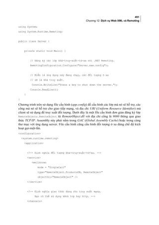 491
Chương 12: Dịch vụ Web XML và Remoting
using System;
using System.Runtime.Remoting;
public class Server {
private static void Main() {
// Đăng ký các lớp khả-truy-xuất-từ-xa với .NET Remoting.
RemotingConfiguration.Configure(Server.exe.config);
// Miễn là ứng dụng này đang chạy, các đối tượng ở xa
// sẽ là khả truy xuất.
Console.WriteLine(Press a key to shut down the server.);
Console.ReadLine();
}
}
Chương trình trên sử dụng file cấu hình (app.config) để cấu hình các lớp mà nó sẽ hỗ trợ, các
cổng mà nó sẽ hỗ trợ cho giao tiếp mạng, và địa chỉ URI (Uniform Resource Identifier) mà
client sẽ sử dụng để truy xuất đối tượng. Dưới đây là một file cấu hình đơn giản đăng ký lớp
RemoteObjects.RemoteObject từ RemoteObject.dll với địa chỉ cổng là 9080 thông qua giao
thức TCP/IP. Assembly này phải nằm trong GAC (Global Assembly Cache) hoặc trong cùng
thư mục với ứng dụng server. File cấu hình cũng cấu hình đối tượng ở xa dùng chế độ kích
hoạt gọi-một-lần.
configuration
system.runtime.remoting
application
!-- Định nghĩa đối tượng khả-truy-xuất-từ-xa. --
service
wellknown
mode = SingleCall
type=RemoteObject.ProductsDB, RemoteObject
objectUri=RemoteObject /
/service
!-- Định nghĩa giao thức dùng cho truy xuất mạng.
Bạn có thể sử dụng kênh tcp hay http. --
channels
 