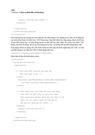 492
Chương 12: Dịch vụ Web XML và Remoting
channel ref=tcp port=9080 /
/channels
/application
/system.runtime.remoting
/configuration
Host không bao giờ tương tác trực tiếp tới các đối tượng ở xa, những gì nó làm chỉ là đăng ký
các kiểu thích hợp với kiến trúc .NET Remoting. Sau thời điểm đó, ứng dụng client có thể tạo
ra các đối tượng này, và ứng dụng server có thể tiếp tục thực hiện các công việc khác. Tuy
nhiên, khi host bị đóng, tất cả các đối tượng sẽ bị hủy, và không thể tạo đối tượng được nữa.
Ứng dụng client sử dụng file cấu hình tương tự như trên để định nghĩa địa chỉ URL và kiểu
của đối tượng ở xa. Địa chỉ URL có định dạng như sau:
[Protocol]://[Server]:[PortNumber]/[ObjectURI]
Dưới đây là file cấu hình phía client:
configuration
system.runtime.remoting
application
!— Định nghĩa đối tượng mà ứng dụng này
muốn truy xuất từ xa. --
client
wellknown type=RemoteObject.ProductsDB, RemoteObject
url=tcp://localhost:9080/RemoteObject /
/client
!-- Định nghĩa giao thức dùng cho truy xuất mạng.
Giao thức này phải khớp với giao thức được
định nghĩa phía server, nhưng địa chỉ cổng có thể
khác. Địa chỉ cổng 0 nghĩa là lấy bất kỳ
một địa chỉ cổng nào còn trống. --
channels
channel ref=tcp port=0 /
/channels
/application
/system.runtime.remoting
 
