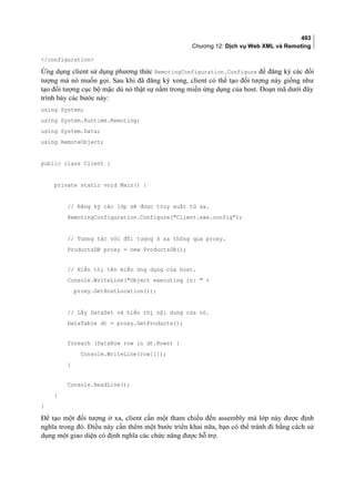 493
Chương 12: Dịch vụ Web XML và Remoting
/configuration
Ứng dụng client sử dụng phương thức RemotingConfiguration.Configure để đăng ký các đối
tượng mà nó muốn gọi. Sau khi đã đăng ký xong, client có thể tạo đối tượng này giống như
tạo đối tượng cục bộ mặc dù nó thật sự nằm trong miền ứng dụng của host. Đoạn mã dưới đây
trình bày các bước này:
using System;
using System.Runtime.Remoting;
using System.Data;
using RemoteObject;
public class Client {
private static void Main() {
// Đăng ký các lớp sẽ được truy xuất từ xa.
RemotingConfiguration.Configure(Client.exe.config);
// Tương tác với đối tượng ở xa thông qua proxy.
ProductsDB proxy = new ProductsDB();
// Hiển thị tên miền ứng dụng của host.
Console.WriteLine(Object executing in:  +
proxy.GetHostLocation());
// Lấy DataSet và hiển thị nội dung của nó.
DataTable dt = proxy.GetProducts();
foreach (DataRow row in dt.Rows) {
Console.WriteLine(row[1]);
}
Console.ReadLine();
}
}
Để tạo một đối tượng ở xa, client cần một tham chiếu đến assembly mà lớp này được định
nghĩa trong đó. Điều này cần thêm một bước triển khai nữa, bạn có thể tránh đi bằng cách sử
dụng một giao diện có định nghĩa các chức năng được hỗ trợ.
 