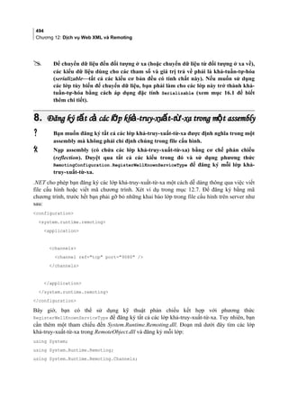 494
Chương 12: Dịch vụ Web XML và Remoting
 Để chuyển dữ liệu đến đối tượng ở xa (hoặc chuyển dữ liệu từ đối tượng ở xa về),
các kiểu dữ liệu dùng cho các tham số và giá trị trả về phải là khả-tuần-tự-hóa
(serializable—tất cả các kiểu cơ bản đều có tính chất này). Nếu muốn sử dụng
các lớp tùy biến để chuyển dữ liệu, bạn phải làm cho các lớp này trở thành khả-
tuần-tự-hóa bằng cách áp dụng đặc tính Serializable (xem mục 16.1 để biết
thêm chi tiết).
8.8. Đăng ký t t c các l p kh -truy-xu t-t -xa trong m t assemblyấ ả ớ ả ấ ừ ộĐăng ký t t c các l p kh -truy-xu t-t -xa trong m t assemblyấ ả ớ ả ấ ừ ộ
 Bạn muốn đăng ký tất cả các lớp khả-truy-xuất-từ-xa được định nghĩa trong một
assembly mà không phải chỉ định chúng trong file cấu hình.
 Nạp assembly (có chứa các lớp khả-truy-xuất-từ-xa) bằng cơ chế phản chiếu
(reflection). Duyệt qua tất cả các kiểu trong đó và sử dụng phương thức
RemotingConfiguration.RegisterWellKnownServiceType để đăng ký mỗi lớp khả-
truy-xuất-từ-xa.
.NET cho phép bạn đăng ký các lớp khả-truy-xuất-từ-xa một cách dễ dàng thông qua việc viết
file cấu hình hoặc viết mã chương trình. Xét ví dụ trong mục 12.7. Để đăng ký bằng mã
chương trình, trước hết bạn phải gỡ bỏ những khai báo lớp trong file cấu hình trên server như
sau:
configuration
system.runtime.remoting
application
channels
channel ref=tcp port=9080 /
/channels
/application
/system.runtime.remoting
/configuration
Bây giờ, bạn có thể sử dụng kỹ thuật phản chiếu kết hợp với phương thức
RegisterWellKnownServiceType để đăng ký tất cả các lớp khả-truy-xuất-từ-xa. Tuy nhiên, bạn
cần thêm một tham chiếu đến System.Runtime.Remoting.dll. Đoạn mã dưới đây tìm các lớp
khả-truy-xuất-từ-xa trong RemoteObject.dll và đăng ký mỗi lớp:
using System;
using System.Runtime.Remoting;
using System.Runtime.Remoting.Channels;
 