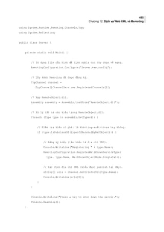 495
Chương 12: Dịch vụ Web XML và Remoting
using System.Runtime.Remoting.Channels.Tcp;
using System.Reflection;
public class Server {
private static void Main() {
// Sử dụng file cấu hình để định nghĩa các tùy chọn về mạng.
RemotingConfiguration.Configure(Server.exe.config);
// Lấy kênh Remoting đã được đăng ký.
TcpChannel channel =
(TcpChannel)ChannelServices.RegisteredChannels[0];
// Nạp RemoteObject.dll.
Assembly assembly = Assembly.LoadFrom(RemoteObject.dll);
// Xử lý tất cả các kiểu trong RemoteObject.dll.
foreach (Type type in assembly.GetTypes()) {
// Kiểm tra kiểu có phải là khả-truy-xuất-từ-xa hay không.
if (type.IsSubclassOf(typeof(MarshalByRefObject))) {
// Đăng ký kiểu (tên kiểu là địa chỉ URI).
Console.WriteLine(Registering  + type.Name);
RemotingConfiguration.RegisterWellKnownServiceType(
type, type.Name, WellKnownObjectMode.SingleCall);
// Xác định địa chỉ URL (kiểu được publish tại đây).
string[] urls = channel.GetUrlsForUri(type.Name);
Console.WriteLine(urls[0]);
}
}
Console.WriteLine(Press a key to shut down the server.);
Console.ReadLine();
}
 