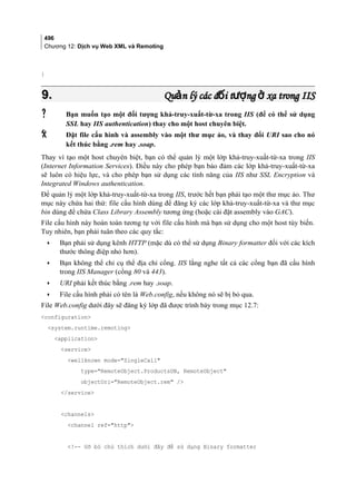 496
Chương 12: Dịch vụ Web XML và Remoting
}
9.9. Qu n lý các đ i t ng xa trong IISả ố ượ ởQu n lý các đ i t ng xa trong IISả ố ượ ở
 Bạn muốn tạo một đối tượng khả-truy-xuất-từ-xa trong IIS (để có thể sử dụng
SSL hay IIS authentication) thay cho một host chuyên biệt.
 Đặt file cấu hình và assembly vào một thư mục ảo, và thay đổi URI sao cho nó
kết thúc bằng .rem hay .soap.
Thay vì tạo một host chuyên biệt, bạn có thể quản lý một lớp khả-truy-xuất-từ-xa trong IIS
(Internet Information Services). Điều này cho phép bạn bảo đảm các lớp khả-truy-xuất-từ-xa
sẽ luôn có hiệu lực, và cho phép bạn sử dụng các tính năng của IIS như SSL Encryption và
Integrated Windows authentication.
Để quản lý một lớp khả-truy-xuất-từ-xa trong IIS, trước hết bạn phải tạo một thư mục ảo. Thư
mục này chứa hai thứ: file cấu hình dùng để đăng ký các lớp khả-truy-xuất-từ-xa và thư mục
bin dùng để chứa Class Library Assembly tương ứng (hoặc cài đặt assembly vào GAC).
File cấu hình này hoàn toàn tương tự với file cấu hình mà bạn sử dụng cho một host tùy biến.
Tuy nhiên, bạn phải tuân theo các quy tắc:
• Bạn phải sử dụng kênh HTTP (mặc dù có thể sử dụng Binary formatter đối với các kích
thước thông điệp nhỏ hơn).
• Bạn không thể chỉ cụ thể địa chỉ cổng. IIS lắng nghe tất cả các cổng bạn đã cấu hình
trong IIS Manager (cổng 80 và 443).
• URI phải kết thúc bằng .rem hay .soap.
• File cấu hình phải có tên là Web.config, nếu không nó sẽ bị bỏ qua.
File Web.config dưới đây sẽ đăng ký lớp đã được trình bày trong mục 12.7:
configuration
system.runtime.remoting
application
service
wellknown mode=SingleCall
type=RemoteObject.ProductsDB, RemoteObject
objectUri=RemoteObject.rem /
/service
channels
channel ref=http
!-- Gỡ bỏ chú thích dưới đây để sử dụng Binary formatter
 