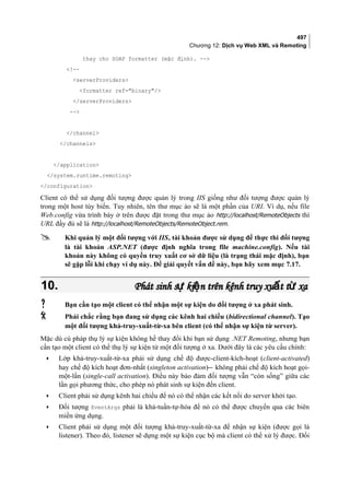 497
Chương 12: Dịch vụ Web XML và Remoting
thay cho SOAP formatter (mặc định). --
!--
serverProviders
formatter ref=binary/
/serverProviders
--
/channel
/channels
/application
/system.runtime.remoting
/configuration
Client có thể sử dụng đối tượng được quản lý trong IIS giống như đối tượng được quản lý
trong một host tùy biến. Tuy nhiên, tên thư mục ảo sẽ là một phần của URI. Ví dụ, nếu file
Web.config vừa trình bày ở trên được đặt trong thư mục ảo http://localhost/RemoteObjects thì
URL đầy đủ sẽ là http://localhost/RemoteObjects/RemoteObject.rem.
 Khi quản lý một đối tượng với IIS, tài khoản được sử dụng để thực thi đối tượng
là tài khoản ASP.NET (được định nghĩa trong file machine.config). Nếu tài
khoản này không có quyền truy xuất cơ sở dữ liệu (là trạng thái mặc định), bạn
sẽ gặp lỗi khi chạy ví dụ này. Để giải quyết vấn đề này, bạn hãy xem mục 7.17.
10.10. Phát sinh s ki n trên kênh truy xu t t xaự ệ ấ ừPhát sinh s ki n trên kênh truy xu t t xaự ệ ấ ừ
 Bạn cần tạo một client có thể nhận một sự kiện do đối tượng ở xa phát sinh.
 Phải chắc rằng bạn đang sử dụng các kênh hai chiều (bidirectional channel). Tạo
một đối tượng khả-truy-xuất-từ-xa bên client (có thể nhận sự kiện từ server).
Mặc dù cú pháp thụ lý sự kiện không hề thay đổi khi bạn sử dụng .NET Remoting, nhưng bạn
cần tạo một client có thể thụ lý sự kiện từ một đối tượng ở xa. Dưới đây là các yêu cầu chính:
• Lớp khả-truy-xuất-từ-xa phải sử dụng chế độ được-client-kích-hoạt (client-activated)
hay chế độ kích hoạt đơn-nhất (singleton activation) không phải chế độ kích hoạt gọi-
một-lần (single-call activation). Điều này bảo đảm đối tượng vẫn “còn sống” giữa các
lần gọi phương thức, cho phép nó phát sinh sự kiện đến client.
• Client phải sử dụng kênh hai chiều để nó có thể nhận các kết nối do server khởi tạo.
• Đối tượng EventArgs phải là khả-tuần-tự-hóa để nó có thể được chuyển qua các biên
miền ứng dụng.
• Client phải sử dụng một đối tượng khả-truy-xuất-từ-xa để nhận sự kiện (được gọi là
listener). Theo đó, listener sẽ dựng một sự kiện cục bộ mà client có thể xử lý được. Đối
 