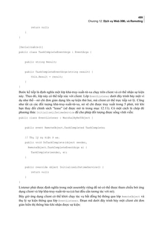 499
Chương 12: Dịch vụ Web XML và Remoting
return null;
}
}
[Serializable()]
public class TaskCompleteEventArgs : EventArgs {
public string Result;
public TaskCompleteEventArgs(string result) {
this.Result = result;
}
}
Bước kế tiếp là định nghĩa một lớp khả-truy-xuất-từ-xa chạy trên client và có thể nhận sự kiện
này. Theo đó, lớp này có thể tiếp xúc với client. Lớp EventListener dưới đây trình bày một ví
dụ như thế—nó chỉ đơn giản dựng lên sự kiện thứ hai, mà client có thể trực tiếp xử lý. Cũng
như tất cả các đối tượng khả-truy-xuất-từ-xa, nó sẽ chỉ được truy xuất trong 5 phút, trừ khi
bạn thay đổi chính sách “lease” (sẽ được mô tả trong mục 12.11). Có một cách là chép đè
phương thức InitializeLifetimeService để cho phép đối tượng được sống vĩnh viễn:
public class EventListener : MarshalByRefObject {
public event RemoteObject.TaskCompleted TaskComplete;
// Thụ lý sự kiện ở xa.
public void OnTaskComplete(object sender,
RemoteObject.TaskCompleteEventArgs e) {
TaskComplete(sender, e);
}
public override object InitializeLifetimeService() {
return null;
}
}
Listener phải được định nghĩa trong một assembly riêng để nó có thể được tham chiếu bởi ứng
dụng client và lớp khả-truy-xuất-từ-xa (cả hai đều cần tương tác với nó).
Bây giờ ứng dụng client có thể khởi chạy tác vụ bất đồng bộ thông qua lớp RemoteObject và
thụ lý sự kiện thông qua lớp EventListener. Đoạn mã dưới đây trình bày một client chỉ đơn
giản hiển thị thông báo khi nhận được sự kiện:
 