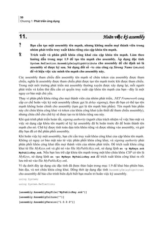 50
Chương 1: Phát triển ứng dụng
11.11. Hoãn vi c ký assemblyệHoãn vi c ký assemblyệ
 Bạn cần tạo một assembly tên mạnh, nhưng không muốn mọi thành viên trong
nhóm phát triển truy xuất khóa riêng của cặp khóa tên mạnh.
 Trích xuất và phân phối khóa công khai của cặp khóa tên mạnh. Làm theo
hướng dẫn trong mục 1.9 để tạo tên mạnh cho assembly. Áp dụng đặc tính
System.Reflection.AssemblyDelaySignAttribute cho assembly để chỉ định nó là
assembly sẽ được ký sau. Sử dụng đối số -Vr của công cụ Strong Name (sn.exe)
để vô hiệu việc xác minh tên mạnh cho assembly này.
Các assembly tham chiếu đến assembly tên mạnh sẽ chứa token của assembly được tham
chiếu, nghĩa là assembly được tham chiếu phải được tạo tên mạnh trước khi được tham chiếu.
Trong một môi trường phát triển mà assembly thường xuyên được xây dựng lại, mỗi người
phát triển và kiểm thử đều cần có quyền truy xuất cặp khóa tên mạnh của bạn—đây là một
nguy cơ bảo mật chủ yếu.
Thay vì phân phối khóa riêng cho mọi thành viên của nhóm phát triển, .NET Framework cung
cấp cơ chế hoãn việc ký một assembly (được gọi là delay signing), theo đó bạn có thể tạo tên
mạnh không hoàn chỉnh cho assembly (tạm gọi là tên mạnh bán phần). Tên mạnh bán phần
này chỉ chứa khóa công khai và token của khóa công khai (cần thiết để tham chiếu assembly),
nhưng chừa chỗ cho chữ ký sẽ được tạo ra từ khóa riêng sau này.
Khi quá trình phát triển hoàn tất, signing authority (người chịu trách nhiệm về việc bảo mật và
việc sử dụng cặp khóa tên mạnh) sẽ ký lại assembly đã bị hoãn trước đó để hoàn thành tên
mạnh cho nó. Chữ ký được tính toán dựa trên khóa riêng và được nhúng vào assembly, và giờ
đây bạn đã có thể phân phối assembly.
Khi hoãn việc ký một assembly, bạn chỉ cần truy xuất khóa công khai của cặp khóa tên mạnh.
Không có nguy cơ bảo mật nào từ việc phân phối khóa công khai, và signing authority phải
phân phối khóa công khai đến mọi thành viên của nhóm phát triển. Để trích xuất khóa công
khai từ file MyKeys.snk và ghi nó vào file MyPublicKey.snk, sử dụng lệnh sn -p MyKeys.snk
MyPublicKey.snk. Nếu bạn lưu trữ cặp khóa tên mạnh trong một kho chứa khóa CSP có tên là
MyKeys, sử dụng lệnh sn -pc MyKeys MyPublicKey.snk để trích xuất khóa công khai ra rồi
lưu trữ nó vào file MyPublicKey.snk.
Ví dụ dưới đây áp dụng các đặc tính đã được thảo luận trong mục 1.9 để khai báo phiên bản,
bản địa, và nơi chứa khóa công khai. Đồng thời áp dụng đặc tính AssemblyDelaySign(true)
cho assembly để báo cho trình biên dịch biết bạn muốn trì hoãn việc ký assembly.
using System;
using System.Reflection;
[assembly:AssemblyKeyFile(MyPublicKey.snk)]
[assembly:AssemblyCulture()]
[assembly:AssemblyVersion(1.0.0.0)]
 