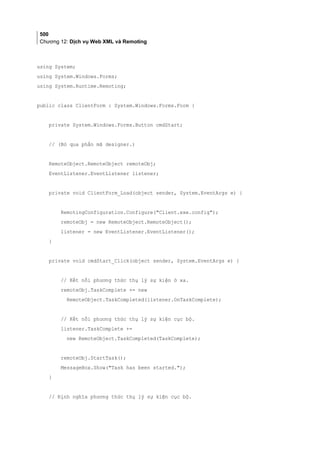 500
Chương 12: Dịch vụ Web XML và Remoting
using System;
using System.Windows.Forms;
using System.Runtime.Remoting;
public class ClientForm : System.Windows.Forms.Form {
private System.Windows.Forms.Button cmdStart;
// (Bỏ qua phần mã designer.)
RemoteObject.RemoteObject remoteObj;
EventListener.EventListener listener;
private void ClientForm_Load(object sender, System.EventArgs e) {
RemotingConfiguration.Configure(Client.exe.config);
remoteObj = new RemoteObject.RemoteObject();
listener = new EventListener.EventListener();
}
private void cmdStart_Click(object sender, System.EventArgs e) {
// Kết nối phương thức thụ lý sự kiện ở xa.
remoteObj.TaskComplete += new
RemoteObject.TaskCompleted(listener.OnTaskComplete);
// Kết nối phương thức thụ lý sự kiện cục bộ.
listener.TaskComplete +=
new RemoteObject.TaskCompleted(TaskComplete);
remoteObj.StartTask();
MessageBox.Show(Task has been started.);
}
// Định nghĩa phương thức thụ lý sự kiện cục bộ.
 