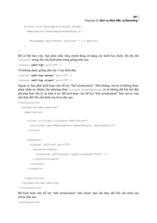 501
Chương 12: Dịch vụ Web XML và Remoting
private void TaskComplete(object sender,
RemoteObject.TaskCompleteEventArgs e) {
MessageBox.Show(Event received:  + e.Result);
}
}
Để có thể làm việc, bạn phải chắc rằng client đang sử dụng các kênh hai chiều. Do đó, thẻ
channel trong file cấu hình phải trông giống như sau:
channel ref=tcp port=0 /
Và không được giống như các ví dụ dưới đây:
channel ref=tcp server port=0 /
channel ref=tcp client port=0 /
Ngoài ra, bạn phải kích hoạt việc hỗ trợ “full serialization”. Nếu không, server sẽ không được
phép nhận ủy nhiệm cho phương thức Listener.TaskCompleted, và sẽ không thể kết nối đến
phương thức thụ lý sự kiện ở xa. Để kích hoạt việc hỗ trợ “full serialization” bên server, bạn
cần thay đổi file cấu hình của host như sau:
configuration
system.runtime.remoting
application
client url=tcp://localhost:9080/Server
activated type=RemoteObject.RemoteObject, RemoteObject/
/client
channels
channel ref=tcp port=0
serverProviders
formatter ref=binary typeFilterLevel=Full /
/serverProviders
/channel
/channels
/application
/system.runtime.remoting
/configuration
Để kích hoạt việc hỗ trợ “full serialization” bên client, bạn cần thay đổi file cấu hình của
client như sau:
configuration
 
