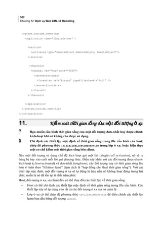 502
Chương 12: Dịch vụ Web XML và Remoting
system.runtime.remoting
application name=SimpleServer 
service
activated type=RemoteObject.RemoteObject, RemoteObject/
/service
channels
channel ref=tcp port=9080
serverProviders
formatter ref=binary typeFilterLevel=Full /
/serverProviders
/channel
/channels
/application
/system.runtime.remoting
/configuration
11.11. Ki m soát th i gian s ng c a m t đ i t ng xaể ờ ố ủ ộ ố ượ ởKi m soát th i gian s ng c a m t đ i t ng xaể ờ ố ủ ộ ố ượ ở
 Bạn muốn cấu hình thời gian sống của một đối tượng đơn-nhất hay được-client-
kích-hoạt khi nó không còn được sử dụng.
 Chỉ định các thiết lập mặc định về thời gian sống trong file cấu hình của host;
chép đè phương thức InitializeLifetimeService trong lớp ở xa; hoặc hiện thực
một cơ chế kiểm soát thời gian sống bên client.
Nếu một đối tượng sử dụng chế độ kích hoạt gọi một lần (single-call activation), nó sẽ tự
động bị hủy vào cuối mỗi lời gọi phương thức. Điều này khác với các đối tượng được-client-
kích-hoạt (client-activated) và đơn-nhất (singleton), các đối tượng này có thời gian sống lâu
hơn vì tuân theo “lifetime lease” (tạm dịch là “hợp đồng cho thuê thời gian sống”). Với các
thiết lập mặc định, một đối tượng ở xa sẽ tự động bị hủy nếu nó không hoạt động trong hai
phút, miễn là nó đã tồn tại ít nhất năm phút.
Host, đối tượng ở xa, và client đều có thể thay đổi các thiết lập về thời gian sống.
• Host có thể chỉ định các thiết lập mặc định về thời gian sống trong file cấu hình. Các
thiết lập này sẽ áp dụng cho tất cả các đối tượng ở xa mà nó quản lý.
• Lớp ở xa có thể chép đè phương thức GetLifetimeService để điều chỉnh các thiết lập
lease ban đầu bằng đối tượng ILease.
 