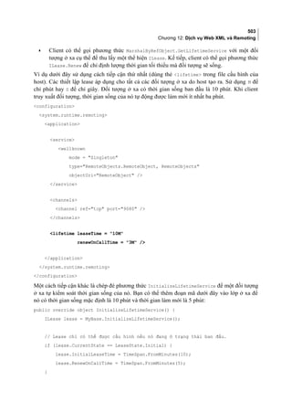 503
Chương 12: Dịch vụ Web XML và Remoting
• Client có thể gọi phương thức MarshalByRefObject.GetLifetimeService với một đối
tượng ở xa cụ thể để thu lấy một thể hiện ILease. Kế tiếp, client có thể gọi phương thức
ILease.Renew để chỉ định lượng thời gian tối thiểu mà đối tượng sẽ sống.
Ví dụ dưới đây sử dụng cách tiếp cận thứ nhất (dùng thẻ lifetime trong file cấu hình của
host). Các thiết lập lease áp dụng cho tất cả các đối tượng ở xa do host tạo ra. Sử dụng M để
chỉ phút hay S để chỉ giây. Đối tượng ở xa có thời gian sống ban đầu là 10 phút. Khi client
truy xuất đối tượng, thời gian sống của nó tự động được làm mới ít nhất ba phút.
configuration
system.runtime.remoting
application
service
wellknown
mode = Singleton
type=RemoteObjects.RemoteObject, RemoteObjects
objectUri=RemoteObject /
/service
channels
channel ref=tcp port=9080 /
/channels
lifetime leaseTime = 10M
renewOnCallTime = 3M /
/application
/system.runtime.remoting
/configuration
Một cách tiếp cận khác là chép đè phương thức InitializeLifetimeService để một đối tượng
ở xa tự kiểm soát thời gian sống của nó. Bạn có thể thêm đoạn mã dưới đây vào lớp ở xa để
nó có thời gian sống mặc định là 10 phút và thời gian làm mới là 5 phút:
public override object InitializeLifetimeService() {
ILease lease = MyBase.InitializeLifetimeService();
// Lease chỉ có thể được cấu hình nếu nó đang ở trạng thái ban đầu.
if (lease.CurrentState == LeaseState.Initial) {
lease.InitialLeaseTime = TimeSpan.FromMinutes(10);
lease.RenewOnCallTime = TimeSpan.FromMinutes(5);
}
 