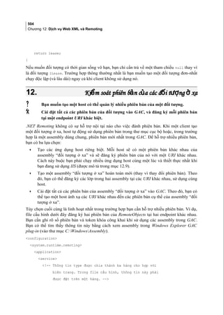504
Chương 12: Dịch vụ Web XML và Remoting
return lease;
}
Nếu muốn đối tượng có thời gian sống vô hạn, bạn chỉ cần trả về một tham chiếu null thay vì
là đối tượng ILease. Trường hợp thông thường nhất là bạn muốn tạo một đối tượng đơn-nhất
chạy độc lập (và lâu dài) ngay cả khi client không sử dụng nó.
12.12. Ki m soát phiên b n c a các đ i t ng xaể ả ủ ố ượ ởKi m soát phiên b n c a các đ i t ng xaể ả ủ ố ượ ở
 Bạn muốn tạo một host có thể quản lý nhiều phiên bản của một đối tượng.
 Cài đặt tất cả các phiên bản của đối tượng vào GAC, và đăng ký mỗi phiên bản
tại một endpoint URI khác biệt.
.NET Remoting không có sự hỗ trợ nội tại nào cho việc đánh phiên bản. Khi một client tạo
một đối tượng ở xa, host tự động sử dụng phiên bản trong thư mục cục bộ hoặc, trong trường
hợp là một assembly dùng chung, phiên bản mới nhất trong GAC. Để hỗ trợ nhiều phiên bản,
bạn có ba lựa chọn:
• Tạo các ứng dụng host riêng biệt. Mỗi host sẽ có một phiên bản khác nhau của
assembly “đối tượng ở xa” và sẽ đăng ký phiên bản của nó với một URI khác nhau.
Cách này buộc bạn phải chạy nhiều ứng dụng host cùng một lúc và thiết thực nhất khi
bạn đang sử dụng IIS (được mô tả trong mục 12.9).
• Tạo một assembly “đối tượng ở xa” hoàn toàn mới (thay vì thay đổi phiên bản). Theo
đó, bạn có thể đăng ký các lớp trong hai assembly tại các URI khác nhau, sử dụng cùng
host.
• Cài đặt tất cả các phiên bản của assembly “đối tượng ở xa” vào GAC. Theo đó, bạn có
thể tạo một host ánh xạ các URI khác nhau đến các phiên bản cụ thể của assembly “đối
tượng ở xa”.
Tùy chọn cuối cùng là linh hoạt nhất trong trường hợp bạn cần hỗ trợ nhiều phiên bản. Ví dụ,
file cấu hình dưới đây đăng ký hai phiên bản của RemoteObjects tại hai endpoint khác nhau.
Bạn cần ghi rõ số phiên bản và token khóa công khai khi sử dụng các assembly trong GAC.
Bạn có thể tìm thấy thông tin này bằng cách xem assembly trong Windows Explorer GAC
plug-in (vào thư mục C:WindowsAssembly).
configuration
system.runtime.remoting
application
service
!-- Thông tin type được chia thành ba hàng cho hợp với
biên trang. Trong file cấu hình, thông tin này phải
được đặt trên một hàng. --
 