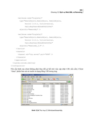 505
Chương 12: Dịch vụ Web XML và Remoting
wellknown mode=SingleCall
type=RemoteObjects.RemoteObject, RemoteObjects,
Version 1.0.0.1, Culture=neutral,
PublicKeyToken=8b5ed84fd25209e1
objectUri=RemoteObj /
wellknown mode=SingleCall
type=RemoteObjects.RemoteObject, RemoteObjects,
Version 2.0.0.1, Culture=neutral,
PublicKeyToken=8b5ed84fd25209e1
objectUri=RemoteObj_2.0 /
/service
channels
channel ref=tcp server port=9080 /
/channels
/application
/system.runtime.remoting
/configuration
File cấu hình của client không phải thay đổi gì hết (trừ việc cập nhật URI, nếu cần). Client
“chọn” phiên bản mà nó muốn sử dụng bằng URI tương ứng.
Hình 12.4 Thư mục C:WindowsAssembly
 