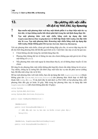 506
Chương 12: Dịch vụ Web XML và Remoting
13.13. T o ph ng th c m t chi uạ ươ ứ ộ ềT o ph ng th c m t chi uạ ươ ứ ộ ề
v i d ch v Web XML hay Remotingớ ị ụv i d ch v Web XML hay Remotingớ ị ụ
 Bạn muốn một phương thức web hay một thành phần ở xa thực hiện một tác vụ
kéo dài, và bạn không muốn bắt client phải đợi trong lúc mã lệnh đang thực thi.
 Tạo một phương thức web một chiều bằng cách áp dụng đặc tính
SoapDocumentMethod hay SoapRpcMethod và thiết lập thuộc tính OneWay của đặc tính
này là true. Tạo một phương thức Remoting một chiều bằng cách áp dụng đặc
tính OneWay thuộc không gian tên System.Runtime.Remoting.Messaging.
Với các phương thức một chiều, client gửi một thông điệp yêu cầu, và server đáp ứng tức thì
để cho biết rằng phương thức đã bắt đầu quá trình xử lý. Cách làm việc này có các hệ quả sau:
• Client không cần đợi trong lúc mã lệnh đang thực thi.
• Phương thức không thể trả về thông tin nào cho client (thông qua một giá trị trả về hay
một thông số ByRef).
• Nếu phương thức ném một ngoại lệ chưa-được-thụ-lý, nó sẽ không được truyền về cho
client.
Rõ ràng là các phương thức một chiều không phù hợp khi client cần nhận thông tin từ server.
Tuy nhiên, chúng lại lý tưởng khi cần khởi chạy một kiểu tác vụ nào đó phía server (chẳng
hạn, bắt đầu một công việc xử lý bó).
Để tạo một phương thức web một chiều, bạn cần áp dụng đặc tính SoapDocumentMethod (thuộc
không gian tên System.Web.Services.Protocols) cho phương thức thích hợp và thiết lập
thuộc tính OneWay là true. Ví dụ dưới đây là một dịch vụ Web XML có hai phương thức, mỗi
phương thức đều gây trì hoãn 10 giây. Một trong hai phương thức này sử dụng đặc tính
SoapDocumentMethod (để client không phải đợi 10 giây).
using System;
using System.Web.Services;
using System.Web.Services.Protocols;
public class OneWayTestWebService {
[WebMethod()]
public void DoLongTaskWithWait() {
// (Bắt đầu một tác vụ kéo dài và khiến client phải đợi.)
Delay(10);
}
[WebMethod, SoapDocumentMethod(OneWay=true)]
public void DoLongTaskWithoutWait() {
 