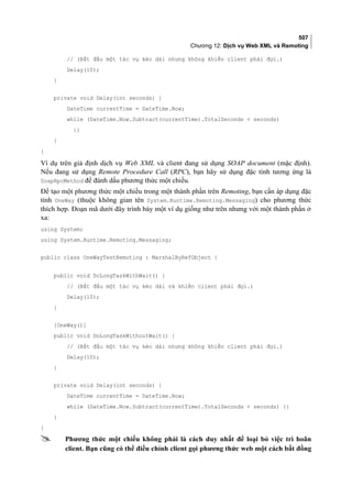 507
Chương 12: Dịch vụ Web XML và Remoting
// (Bắt đầu một tác vụ kéo dài nhưng không khiến client phải đợi.)
Delay(10);
}
private void Delay(int seconds) {
DateTime currentTime = DateTime.Now;
while (DateTime.Now.Subtract(currentTime).TotalSeconds  seconds)
{}
}
}
Ví dụ trên giả định dịch vụ Web XML và client đang sử dụng SOAP document (mặc định).
Nếu đang sử dụng Remote Procedure Call (RPC), bạn hãy sử dụng đặc tính tương ứng là
SoapRpcMethod để đánh dấu phương thức một chiều.
Để tạo một phương thức một chiều trong một thành phần trên Remoting, bạn cần áp dụng đặc
tính OneWay (thuộc không gian tên System.Runtime.Remoting.Messaging) cho phương thức
thích hợp. Đoạn mã dưới đây trình bày một ví dụ giống như trên nhưng với một thành phần ở
xa:
using System;
using System.Runtime.Remoting.Messaging;
public class OneWayTestRemoting : MarshalByRefObject {
public void DoLongTaskWithWait() {
// (Bắt đầu một tác vụ kéo dài và khiến client phải đợi.)
Delay(10);
}
[OneWay()]
public void DoLongTaskWithoutWait() {
// (Bắt đầu một tác vụ kéo dài nhưng không khiến client phải đợi.)
Delay(10);
}
private void Delay(int seconds) {
DateTime currentTime = DateTime.Now;
while (DateTime.Now.Subtract(currentTime).TotalSeconds  seconds) {}
}
}
 Phương thức một chiều không phải là cách duy nhất để loại bỏ việc trì hoãn
client. Bạn cũng có thể điều chỉnh client gọi phương thức web một cách bất đồng
 