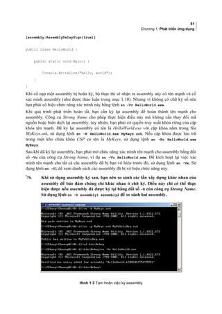 51
Chương 1: Phát triển ứng dụng
[assembly:AssemblyDelaySign(true)]
public class HelloWorld {
public static void Main() {
Console.WriteLine(Hello, world);
}
}
Khi cố nạp một assembly bị hoãn ký, bộ thực thi sẽ nhận ra assembly này có tên mạnh và cố
xác minh assembly (như được thảo luận trong mục 1.10). Nhưng vì không có chữ ký số nên
bạn phải vô hiệu chức năng xác minh này bằng lệnh sn -Vr HelloWorld.exe.
Khi quá trình phát triển hoàn tất, bạn cần ký lại assembly để hoàn thành tên mạnh cho
assembly. Công cụ Strong Name cho phép thực hiện điều này mà không cần thay đổi mã
nguồn hoặc biên dịch lại assembly, tuy nhiên, bạn phải có quyền truy xuất khóa riêng của cặp
khóa tên mạnh. Để ký lại assembly có tên là HelloWorld.exe với cặp khóa nằm trong file
MyKeys.snk, sử dụng lệnh sn -R HelloWorld.exe MyKeys.snk. Nếu cặp khóa được lưu trữ
trong một kho chứa khóa CSP có tên là MyKeys, sử dụng lệnh sn -Rc HelloWorld.exe
MyKeys.
Sau khi đã ký lại assembly, bạn phải mở chức năng xác minh tên mạnh cho assembly bằng đối
số -Vu của công cụ Strong Name, ví dụ sn -Vu HelloWorld.exe. Để kích hoạt lại việc xác
minh tên mạnh cho tất cả các assembly đã bị bạn vô hiệu trước đó, sử dụng lệnh sn –Vx. Sử
dụng lệnh sn -Vl để xem danh sách các assembly đã bị vô hiệu chức năng này.
 Khi sử dụng assembly ký sau, bạn nên so sánh các lần xây dựng khác nhau của
assembly để bảo đảm chúng chỉ khác nhau ở chữ ký. Điều này chỉ có thể thực
hiện được nếu assembly đã được ký lại bằng đối số -R của công cụ Strong Name.
Sử dụng lệnh sn -D assembly1 assembly2 để so sánh hai assembly.
Hình 1.3 Tạm hoãn việc ký assembly
 