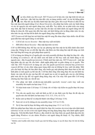 511
Chương 13: Bảo mật
ục tiêu chính của Microsoft .NET Framework là làm cho việc lập trình trở nên an
toàn hơn—đặc biệt lưu tâm đến việc sử dụng mobile code5
và các hệ thống phân
tán. Hầu hết các hệ điều hành hiện đại (bao gồm Microsoft Windows) đều hỗ trợ
bảo mật dựa-trên-người-dùng (User-Based Security), cho phép bạn kiểm soát các hành động
và các tài nguyên mà một người dùng truy xuất đến. Tuy nhiên, do sự phát triển của mạng
máy tính, đặc biệt là Internet, sự bảo mật nếu chỉ dựa vào định danh của người dùng trên hệ
thống là chưa đủ. Khi quan tâm đến bảo mật, mã lệnh không nên tự động nhận mức tin cậy
như mức tin cậy mà bạn đã ấn định cho người đang chạy mã lệnh này.
M
.NET Framework kết hợp hai mô hình bảo mật bổ sung lẫn nhau (thực hiện nhiều vấn đề liên
quan đến bảo mật người dùng và mã lệnh):
• CAS (Code Access Security—Bảo mật truy xuất mã lệnh)
• RBS (Role-Based Security—Bảo mật dựa-trên-vai-trò)
CAS và RBS không thay thế hay sao lại các phương tiện bảo mật do hệ điều hành nằm dưới
cung cấp. Chúng là các cơ chế độc lập nền, cấp thêm các khả năng bảo mật để nâng cao tính
bảo mật tổng thể trong các giải pháp được-quản-lý.
CAS sử dụng các thông tin về nguồn gốc của một assembly đã được thu thập lúc thực thi—đây
là chứng cứ (evidence)—để xác định xem mã lệnh có thể truy xuất các hành động và tài
nguyên nào—đây là quyền (permission). Chính sách bảo mật của .NET Framework—một tập
hợp phân cấp các quy tắc cấu hình—định nghĩa phép ánh xạ giữa chứng cứ và quyền. Thư
viện lớp .NET Framework sử dụng các yêu cầu quyền (permission demand hay permission
request) để bảo vệ các chức năng quan trọng nhất của nó không bị truy xuất trái phép. Một
yêu cầu buộc bộ thực thi bảo đảm rằng: nếu muốn gọi một phương thức được-bảo-vệ thì mã
lệnh phải có một quyền cụ thể nào đó. CAS bảo đảm rằng: khả năng thực thi của mã lệnh tùy
thuộc vào mức độ tin cậy của bạn đối với người tạo ra mã và nguồn gốc của nó, chứ không
phải mức độ tin cậy đối với người dùng đang chạy mã. Các mục liên quan đến CAS trong
chương này thảo luận các vấn đề sau:
 Cho phép mã lệnh có-độ-tin-cậy-một-phần (partially trusted code) truy xuất các
assembly tên mạnh của bạn (mục 13.1).
 Vô hiệu hoàn toàn CAS (mục 13.2) hoặc chỉ vô hiệu việc kiểm tra quyền thực thi (mục
13.3).
 Yêu cầu các quyền truy xuất mã lệnh cụ thể và xác định xem bộ thực thi đã cấp các
quyền nào cho mã lệnh của bạn (mục 13.4, 13.5, 13.6, và 13.7).
 Kiểm soát sự thừa kế và chép đè thành viên bằng CAS (mục 13.8).
 Xem xét và xử lý chứng cứ của assembly (mục 13.9 và 13.10).
 Xử lý bảo mật bộ thực thi bằng miền ứng dụng (mục 13.11 và 13.12).
RBS cho phép bạn thực hiện các quyết định lúc thực thi (runtime decision) dựa trên định danh
(identity) và các vai trò (role) của người dùng mà ứng dụng đang chạy trên danh nghĩa người
dùng này. Trên hệ điều hành Windows, đây chính là việc thực hiện các quyết định dựa trên tên
người dùng Windows và các nhóm Windows mà người dùng đó thuộc về. Tuy nhiên, RBS
5
Mobile code là phần mềm được truyền qua một hệ thống mạng và sau đó được thực thi trên hệ thống
cục bộ.
 