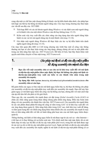 512
Chương 13: Bảo mật
cung cấp một cơ chế bảo mật chung không lệ thuộc vào hệ điều hành nằm dưới, cho phép bạn
tích hợp vào bất kỳ hệ thống tài khoản người dùng nào. Các mục trong chương này thảo luận
các vấn đề sau đây của .NET RBS:
 Tích hợp RBS với các tài khoản người dùng Windows và xác định xem một người dùng
có là thành viên của một nhóm Windows nào đó hay không (mục 13.13).
 Kiểm soát việc truy xuất đến các chức năng của ứng dụng dựa trên người dùng hiện
hành và các vai trò mà người dùng này là một thành viên (mục 13.14).
 Giả nhận một người dùng Windows để thực hiện các tác vụ hệ điều hành trên danh
nghĩa người dùng đó (mục 13.15).
Các mục liên quan đến RBS và CAS trong chương này trình bày một số công việc thông
thường mà bạn sẽ cần thực hiện trong các ứng dụng, nhưng chúng chỉ mô tả một phần nhỏ
trong các khả năng bảo mật của .NET Framework. Để hiểu rõ hơn, bạn hãy tham khảo một
quyển sách khác chuyên về bảo mật trong .NET Framework.
1.1. Cho phép mã l nh có-đ -tin-c y-m t-ph nệ ộ ậ ộ ầCho phép mã l nh có-đ -tin-c y-m t-ph nệ ộ ậ ộ ầ
s d ng assembly tên m nh c a b nử ụ ạ ủ ạs d ng assembly tên m nh c a b nử ụ ạ ủ ạ
 Bạn cần viết một assembly chia sẻ sao cho nó là khả truy xuất đối với mã lệnh
có-độ-tin-cậy-một-phần (theo mặc định, bộ thực thi không cho phép mã lệnh có-
độ-tin-cậy-một-phần truy xuất các kiểu và các thành viên nằm trong một
assembly tên mạnh).
 Áp dụng đặc tính System.Security.AllowPartiallyTrustedCallersAttribute cho
assembly chia sẻ của bạn.
Để giảm thiểu các nguy cơ bảo mật do mã lệnh nguy hiểm bày ra, bộ thực thi không cho phép
các assembly có-độ-tin-cậy-một-phần truy xuất đến các assembly tên mạnh. Hạn chế này làm
giảm nguy cơ mã lệnh nguy hiểm tấn công vào hệ thống của bạn, nhưng đối với một cách tiếp
cận áp chế như thế cần phải có lời giải thích.
Theo quy tắc, các assembly tên mạnh được cài đặt trong Global Assembly Cache (GAC) và
chứa các chức năng quan trọng được dùng chung giữa nhiều ứng dụng. Điều này hoàn toàn
đúng với các assembly cấu thành thư viện lớp .NET Framework. Các assembly tên mạnh khác
từ các sản phẩm được-phân-bổ-rộng-rãi cũng sẽ nằm trong GAC và là khả truy xuất đối với
các ứng dụng được-quản-lý. Khả năng hiện diện trong GAC cao, tính khả truy xuất dễ dàng,
và tầm quan trọng đối với nhiều ứng dụng khác nhau khiến cho các assembly tên mạnh là mục
tiêu có khả năng nhất đối với bất cứ hành động phá hoại nào của mã lệnh nguy hiểm được-
quản-lý.
Thông thường, mã lệnh có khả năng nguy hiểm là mã được nạp từ các nơi xa—như Internet—
ở đó bạn có ít (hay không có) sự kiểm soát nào. Với chính sách bảo mật mặc định, tất cả mã
lệnh chạy từ máy cục bộ đều có độ tin cậy toàn phần (full trust), trong khi mã lệnh được nạp
từ các nơi xa chỉ có độ tin cậy một phần (partial trust). Ngăn mã lệnh có-độ-tin-cậy-một-phần
truy xuất đến các assembly tên mạnh; nghĩa là mã lệnh có-độ-tin-cậy-một-phần không có cơ
 