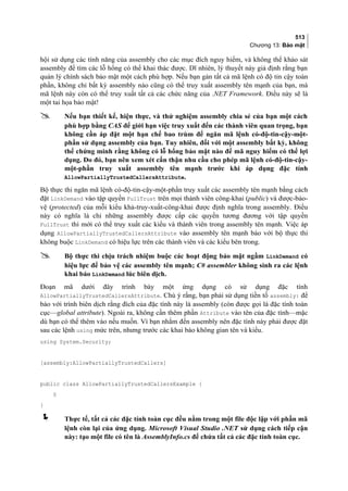 513
Chương 13: Bảo mật
hội sử dụng các tính năng của assembly cho các mục đích nguy hiểm, và không thể khảo sát
assembly để tìm các lỗ hổng có thể khai thác được. Dĩ nhiên, lý thuyết này giả định rằng bạn
quản lý chính sách bảo mật một cách phù hợp. Nếu bạn gán tất cả mã lệnh có độ tin cậy toàn
phần, không chỉ bất kỳ assembly nào cũng có thể truy xuất assembly tên mạnh của bạn, mà
mã lệnh này còn có thể truy xuất tất cả các chức năng của .NET Framework. Điều này sẽ là
một tai họa bảo mật!
 Nếu bạn thiết kế, hiện thực, và thử nghiệm assembly chia sẻ của bạn một cách
phù hợp bằng CAS để giới hạn việc truy xuất đến các thành viên quan trọng, bạn
không cần áp đặt một hạn chế bao trùm để ngăn mã lệnh có-độ-tin-cậy-một-
phần sử dụng assembly của bạn. Tuy nhiên, đối với một assembly bất kỳ, không
thể chứng minh rằng không có lỗ hổng bảo mật nào để mã nguy hiểm có thể lợi
dụng. Do đó, bạn nên xem xét cẩn thận nhu cầu cho phép mã lệnh có-độ-tin-cậy-
một-phần truy xuất assembly tên mạnh trước khi áp dụng đặc tính
AllowPartiallyTrustedCallersAttribute.
Bộ thực thi ngăn mã lệnh có-độ-tin-cậy-một-phần truy xuất các assembly tên mạnh bằng cách
đặt LinkDemand vào tập quyền FullTrust trên mọi thành viên công-khai (public) và được-bảo-
vệ (protected) của mỗi kiểu khả-truy-xuất-công-khai được định nghĩa trong assembly. Điều
này có nghĩa là chỉ những assembly được cấp các quyền tương đương với tập quyền
FullTrust thì mới có thể truy xuất các kiểu và thành viên trong assembly tên mạnh. Việc áp
dụng AllowPartiallyTrustedCallersAttribute vào assembly tên mạnh báo với bộ thực thi
không buộc LinkDemand có hiệu lực trên các thành viên và các kiểu bên trong.
 Bộ thực thi chịu trách nhiệm buộc các hoạt động bảo mật ngầm LinkDemand có
hiệu lực để bảo vệ các assembly tên mạnh; C# assembler không sinh ra các lệnh
khai báo LinkDemand lúc biên dịch.
Đoạn mã dưới đây trình bày một ứng dụng có sử dụng đặc tính
AllowPartiallyTrustedCallersAttribute. Chú ý rằng, bạn phải sử dụng tiền tố assembly: để
báo với trình biên dịch rằng đích của đặc tính này là assembly (còn được gọi là đặc tính toàn
cục—global attribute). Ngoài ra, không cần thêm phần Attribute vào tên của đặc tính—mặc
dù bạn có thể thêm vào nếu muốn. Vì bạn nhắm đến assembly nên đặc tính này phải được đặt
sau các lệnh using mức trên, nhưng trước các khai báo không gian tên và kiểu.
using System.Security;
[assembly:AllowPartiallyTrustedCallers]
public class AllowPartiallyTrustedCallersExample {
§
}
 Thực tế, tất cả các đặc tính toàn cục đều nằm trong một file độc lập với phần mã
lệnh còn lại của ứng dụng. Microsoft Visual Studio .NET sử dụng cách tiếp cận
này: tạo một file có tên là AssemblyInfo.cs để chứa tất cả các đặc tính toàn cục.
 