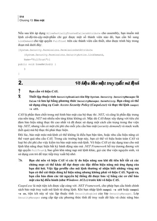514
Chương 13: Bảo mật
Nếu sau khi áp dụng AllowPartiallyTrustedCallersAttribute cho assembly, bạn muốn mã
lệnh có-độ-tin-cậy-một-phần chỉ gọi được một số thành viên nào đó, bạn cần bổ sung
LinkDemand cho tập quyền FullTrust trên các thành viên cần thiết, như được trình bày trong
đoạn mã dưới đây:
[System.Security.Permissions.PermissionSetAttribute
(System.Security.Permissions.SecurityAction.LinkDemand,
Name=FullTrust)]
public void SomeMethod() {
§
}
2.2. Vô hi u b o m t truy xu t mã l nhệ ả ậ ấ ệVô hi u b o m t truy xu t mã l nhệ ả ậ ấ ệ
 Bạn cần vô hiệu CAS.
 Thiết lập thuộc tính SecurityEnabled của lớp System.Security.SecurityManager là
false và lưu lại bằng phương thức SecurityManager.SavePolicy. Bạn cũng có thể
sử dụng công cụ Code Access Security Policy (Caspol.exe) và thực thi lệnh caspol
–s off.
CAS là phần then chốt trong mô hình bảo mật của bộ thực thi .NET, và cũng là phần đặc trưng
của nền tảng .NET mà nhiều nền tảng khác không có. Mặc dù CAS được xây dựng với tiêu chí
đảm bảo hiệu năng thực thi cao nhất và đã được sử dụng một cách cẩn trọng trong thư viện
lớp .NET, nhưng vẫn có một chi phí cho mỗi yêu cầu bảo mật (security demand) và stack walk
(kết quả) mà bộ thực thi phải thực hiện.
Đôi lúc, bảo mật mức-mã-lệnh có thể không là điều bạn bận tâm, hoặc nhu cầu hiệu năng có
thể vượt quá nhu cầu CAS. Trong các trường hợp này, bạn có thể vô hiệu hoàn toàn CAS và
loại bỏ chi phí cho việc kiểm tra bảo mật mức-mã-lệnh. Vô hiệu CAS có tác dụng trao cho mã
lệnh khả năng thực hiện bất kỳ hành động nào mà .NET Framework hỗ trợ (tương đương với
tập quyền FullTrust), bao gồm khả năng nạp mã lệnh khác, gọi các thư viện nguyên sinh, và
sử dụng con trỏ để trực tiếp truy xuất bộ nhớ.
 Bạn chỉ nên vô hiệu CAS vì các lý do hiệu năng sau khi đã tiêu hết tất cả các
chừng mực có thể khác để đạt được các đặc điểm hiệu năng mà ứng dụng của
bạn đòi hỏi. Việc lập profile cho mã lệnh thường sẽ nhận biết những vùng mà
bạn có thể cải thiện đáng kể hiệu năng nhưng không phải vô hiệu CAS. Ngoài ra,
bạn cần bảo đảm các tài nguyên hệ thống đã được bảo vệ bằng các cơ chế bảo
mật của hệ điều hành (như Windows ACLs) trước khi vô hiệu CAS.
Caspol.exe là một tiện ích được cấp cùng với .NET Framework, cho phép bạn cấu hình chính
sách bảo mật truy xuất mã lệnh từ dòng lệnh. Khi bạn nhập lệnh caspol –s off hoặc caspol
–s on, tiện ích này sẽ xác lập thuộc tính SecurityEnabled của lớp SecurityManager. Lớp
SecurityManager cung cấp tập các phương thức tĩnh để truy xuất dữ liệu và chức năng bảo
 