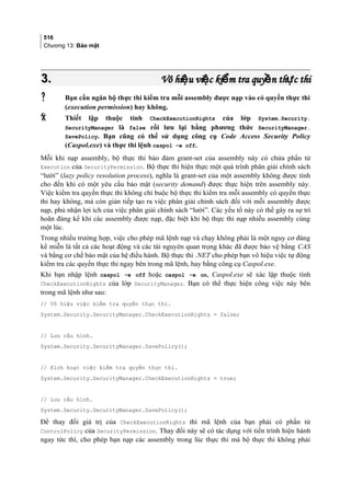 516
Chương 13: Bảo mật
3.3. Vô hi u vi c ki m tra quy n th c thiệ ệ ể ề ựVô hi u vi c ki m tra quy n th c thiệ ệ ể ề ự
 Bạn cần ngăn bộ thực thi kiểm tra mỗi assembly được nạp vào có quyền thực thi
(execution permission) hay không.
 Thiết lập thuộc tính CheckExecutionRights của lớp System.Security.
SecurityManager là false rồi lưu lại bằng phương thức SecurityManager.
SavePolicy. Bạn cũng có thể sử dụng công cụ Code Access Security Policy
(Caspol.exe) và thực thi lệnh caspol –e off.
Mỗi khi nạp assembly, bộ thực thi bảo đảm grant-set của assembly này có chứa phần tử
Execution của SecurityPermission. Bộ thực thi hiện thực một quá trình phân giải chính sách
“lười” (lazy policy resolution process), nghĩa là grant-set của một assembly không được tính
cho đến khi có một yêu cầu bảo mật (security demand) được thực hiện trên assembly này.
Việc kiểm tra quyền thực thi không chỉ buộc bộ thực thi kiểm tra mỗi assembly có quyền thực
thi hay không, mà còn gián tiếp tạo ra việc phân giải chính sách đối với mỗi assembly được
nạp, phủ nhận lợi ích của việc phân giải chính sách “lười”. Các yếu tố này có thể gây ra sự trì
hoãn đáng kể khi các assembly được nạp, đặc biệt khi bộ thực thi nạp nhiều assembly cùng
một lúc.
Trong nhiều trường hợp, việc cho phép mã lệnh nạp và chạy không phải là một nguy cơ đáng
kể miễn là tất cả các hoạt động và các tài nguyên quan trọng khác đã được bảo vệ bằng CAS
và bằng cơ chế bảo mật của hệ điều hành. Bộ thực thi .NET cho phép bạn vô hiệu việc tự động
kiểm tra các quyền thực thi ngay bên trong mã lệnh, hay bằng công cụ Caspol.exe.
Khi bạn nhập lệnh caspol –e off hoặc caspol –e on, Caspol.exe sẽ xác lập thuộc tính
CheckExecutionRights của lớp SecurityManager. Bạn có thể thực hiện công việc này bên
trong mã lệnh như sau:
// Vô hiệu việc kiểm tra quyền thực thi.
System.Security.SecurityManager.CheckExecutionRights = false;
// Lưu cấu hình.
System.Security.SecurityManager.SavePolicy();
// Kích hoạt việc kiểm tra quyền thực thi.
System.Security.SecurityManager.CheckExecutionRights = true;
// Lưu cấu hình.
System.Security.SecurityManager.SavePolicy();
Để thay đổi giá trị của CheckExecutionRights thì mã lệnh của bạn phải có phần tử
ControlPolicy của SecurityPermission. Thay đổi này sẽ có tác dụng với tiến trình hiện hành
ngay tức thì, cho phép bạn nạp các assembly trong lúc thực thi mà bộ thực thi không phải
 