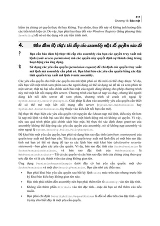 517
Chương 13: Bảo mật
kiểm tra chúng có quyền thực thi hay không. Tuy nhiên, thay đổi này sẽ không ảnh hưởng đến
các tiến trình hiện có. Do vậy, bạn phải lưu thay đổi vào Windows Registry (bằng phương thức
SavePolicy) để nó có tác dụng với các tiến trình mới.
4.4. B o đ m b th c thi c p cho assembly m t s quy n nào đóả ả ộ ự ấ ộ ố ềB o đ m b th c thi c p cho assembly m t s quy n nào đóả ả ộ ự ấ ộ ố ề
 Bạn cần bảo đảm bộ thực thi cấp cho assembly của bạn các quyền truy xuất mã
lệnh (code access permission) mà các quyền này quyết định sự thành công trong
hoạt động của ứng dụng.
 Sử dụng các yêu cầu quyền (permission request) để chỉ định các quyền truy xuất
mã lệnh mà assembly cần phải có. Bạn khai báo các yêu cầu quyền bằng các đặc
tính quyền truy xuất mã lệnh ở mức assembly.
Các yêu cầu quyền cho biết các quyền mà mã lệnh phải có thì mới có thể chạy được. Ví dụ,
nếu bạn viết một trình xem phim sao cho người dùng có thể sử dụng nó để tải và xem phim từ
một server, thật tai hại nếu chính sách bảo mật của người dùng không cho phép chương trình
này mở một kết nối mạng đến server. Chương trình của bạn sẽ nạp và chạy, nhưng khi người
dùng kết nối đến server để xem phim, chương trình sẽ crash với ngoại lệ
System.Security.SecurityException. Giải pháp là đưa vào assembly yêu cầu quyền cần thiết
để có thể mở một kết nối mạng đến server (System.Net.WebPermission hay
System.Net.SocketPermission, tùy thuộc vào kiểu kết nối bạn cần mở).
Bộ thực thi thực hiện các yêu cầu quyền với nguyên tắc: khoan nạp mã lệnh, điều này tốt hơn
là nạp mã lệnh và thất bại sau khi thực hiện một hành động mà nó không có quyền. Vì vậy,
nếu sau quá trình phân giải chính sách bảo mật, bộ thực thi xác định được grant-set của
assembly không thể đáp ứng các yêu cầu quyền của assembly, nó sẽ không nạp assembly và
ném ngoại lệ System.Security.Policy.PolicyException.
Để khai báo một yêu cầu quyền, bạn phải sử dụng bản sao đặc tính (attribute counterpart) của
quyền truy xuất mã lệnh bạn cần. Tất cả các quyền truy xuất mã lệnh đều có một bản sao đặc
tính mà bạn có thể sử dụng để tạo ra các lệnh bảo mật khai báo (declarative security
statement)—bao gồm các yêu cầu quyền. Ví dụ, bản sao đặc tính của SocketPermission là
SocketPermissionAttribute, và bản sao đặc tính của WebPermission là
WebPermissionAttribute—Tất cả các quyền và các bản sao đặc tính của chúng cùng theo quy
ước đặt tên và là các thành viên của cùng không gian tên.
Ứng dụng PermissionRequestExample dưới đây có hai yêu cầu quyền: một cho
SocketPermission và một cho SecurityPermission. Bạn cần nhớ các điều sau:
• Bạn phải khai báo yêu cầu quyền sau bất kỳ lệnh using mức trên nào nhưng trước bất
kỳ khai báo kiểu hay không gian tên nào.
• Đặc tính phải nhắm đến assembly nên bạn phải thêm tiền tố assembly: vào tên đặc tính.
• Không cần thêm phần Attribute vào tên đặc tính—mặc dù bạn có thể thêm vào nếu
muốn.
• Bạn phải chỉ định SecurityAction.RequestMinimum là đối số đầu tiên của đặc tính—giá
trị này cho biết đây là một yêu cầu quyền.
 