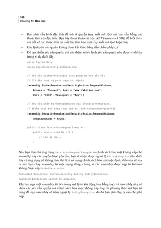 518
Chương 13: Bảo mật
• Bạn phải cấu hình đặc tính để mô tả quyền truy xuất mã lệnh mà bạn cần bằng các
thuộc tính của đặc tính. Bạn hãy tham khảo tài liệu .NET Framework SDK để biết thêm
chi tiết về các thuộc tính do mỗi đặc tính bảo mật truy xuất mã lệnh hiện thực.
• Các lệnh yêu cầu quyền không được kết thúc bằng dấu chấm phẩy (;).
• Để tạo nhiều yêu cầu quyền, chỉ cần thêm nhiều lệnh yêu cầu quyền như được trình bày
trong ví dụ dưới đây:
using System.Net;
using System.Security.Permissions;
// Yêu cầu SocketPermission (cho phép mở một kết nối
// TCP đến host và port được chỉ định).
[assembly:SocketPermission(SecurityAction.RequestMinimum,
Access = Connect, Host = www.fabrikam.com,
Port = 3538, Transport = Tcp)]
// Yêu cầu phần tử UnmanagedCode của SecurityPermission,
// (kiểm soát khả năng thực thi mã lệnh không-được-quản-lý).
[assembly:SecurityPermission(SecurityAction.RequestMinimum,
UnmanagedCode = true)]
public class PermissionRequestExample {
public static void Main() {
// Làm gì đó...
}
}
Nếu bạn thực thi ứng dụng PermissionRequestExample và chính sách bảo mật không cấp cho
assembly này các quyền được yêu cầu, bạn sẽ nhận được ngoại lệ PolicyException như dưới
đây và ứng dụng sẽ không thực thi. Khi sử dụng chính sách bảo mật mặc định, điều này sẽ xảy
ra nếu bạn chạy assembly từ một mạng dùng chung vì các assembly được nạp từ Intranet
không được cấp SocketPermission.
Unhandled Exception: System.Security.Policy.PolicyException:
Required permission cannot be acquired.
Khi bạn nạp một assembly từ bên trong mã lệnh (tự động hay bằng tay), và assembly này có
chứa các yêu cầu quyền mà chính sách bảo mật không đáp ứng thì phương thức mà bạn sử
dụng để nạp assembly sẽ ném ngoại lệ PolicyException, do đó bạn phải thụ lý sao cho phù
hợp.
 