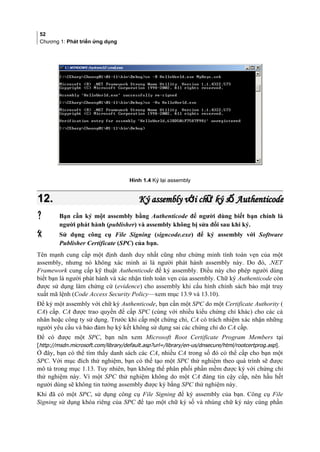 52
Chương 1: Phát triển ứng dụng
Hình 1.4 Ký lại assembly
12.12. Ký assembly v i ch ký s Authenticodeớ ữ ốKý assembly v i ch ký s Authenticodeớ ữ ố
 Bạn cần ký một assembly bằng Authenticode để người dùng biết bạn chính là
người phát hành (publisher) và assembly không bị sửa đổi sau khi ký.
 Sử dụng công cụ File Signing (signcode.exe) để ký assembly với Software
Publisher Certificate (SPC) của bạn.
Tên mạnh cung cấp một định danh duy nhất cũng như chứng minh tính toàn vẹn của một
assembly, nhưng nó không xác minh ai là người phát hành assembly này. Do đó, .NET
Framework cung cấp kỹ thuật Authenticode để ký assembly. Điều này cho phép người dùng
biết bạn là người phát hành và xác nhận tính toàn vẹn của assembly. Chữ ký Authenticode còn
được sử dụng làm chứng cứ (evidence) cho assembly khi cấu hình chính sách bảo mật truy
xuất mã lệnh (Code Access Security Policy—xem mục 13.9 và 13.10).
Để ký một assembly với chữ ký Authenticode, bạn cần một SPC do một Certificate Authority (
CA) cấp. CA được trao quyền để cấp SPC (cùng với nhiều kiểu chứng chỉ khác) cho các cá
nhân hoặc công ty sử dụng. Trước khi cấp một chứng chỉ, CA có trách nhiệm xác nhận những
người yêu cầu và bảo đảm họ ký kết không sử dụng sai các chứng chỉ do CA cấp.
Để có được một SPC, bạn nên xem Microsoft Root Certificate Program Members tại
[http://msdn.microsoft.com/library/default.asp?url=/library/en-us/dnsecure/html/rootcertprog.asp].
Ở đây, bạn có thể tìm thấy danh sách các CA, nhiều CA trong số đó có thể cấp cho bạn một
SPC. Với mục đích thử nghiệm, bạn có thể tạo một SPC thử nghiệm theo quá trình sẽ được
mô tả trong mục 1.13. Tuy nhiên, bạn không thể phân phối phần mềm được ký với chứng chỉ
thử nghiệm này. Vì một SPC thử nghiệm không do một CA đáng tin cậy cấp, nên hầu hết
người dùng sẽ không tin tưởng assembly được ký bằng SPC thử nghiệm này.
Khi đã có một SPC, sử dụng công cụ File Signing để ký assembly của bạn. Công cụ File
Signing sử dụng khóa riêng của SPC để tạo một chữ ký số và nhúng chữ ký này cùng phần
 