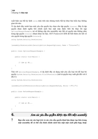 520
Chương 13: Bảo mật
xuất hiện sau bất kỳ lệnh using mức trên nào nhưng trước bất kỳ khai báo kiểu hay không
gian tên nào.
Ví dụ dưới đây minh họa một yêu cầu quyền tùy chọn cho tập quyền Internet. Đây là tập
quyền được định nghĩa bởi chính sách bảo mật mặc định. Khi bộ thực thi nạp
OptionalRequestExample, nó sẽ không cấp cho assembly này bất cứ quyền nào không nằm
trong tập quyền Internet (tham khảo tài liệu .NET Framework SDK để biết thêm chi tiết về
các quyền trong tập quyền Internet).
using System.Security.Permissions;
[assembly:PermissionSet(SecurityAction.RequestOptional, Name = Internet)]
public class OptionalRequestExample {
public static void Main() {
// Làm gì đó...
}
}
Trái với OptionalRequestExample, ví dụ dưới đây sử dụng một yêu cầu loại trừ để loại bỏ
quyền System.Security.Permissions.FileIOPermission (mô tả quyền truy xuất ghi đối với ổ
đĩa C):
using System.Security.Permissions;
[assembly:FileIOPermission(SecurityAction.RequestRefuse, Write = @C:)]
public class RefuseRequestExample {
public static void Main() {
// Làm gì đó...
}
}
6.6. Xem các yêu c u quy n đ c t o b i m t assemblyầ ề ượ ạ ở ộXem các yêu c u quy n đ c t o b i m t assemblyầ ề ượ ạ ở ộ
 Bạn cần xem các các loại trừ và các yêu cầu quyền khai báo được tạo bên trong
một assembly để có thể cấu hình chính sách bảo mật một cách phù hợp, hoặc
 