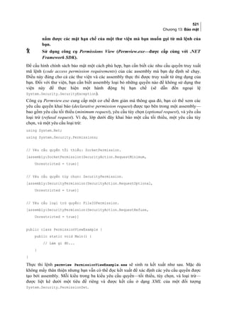521
Chương 13: Bảo mật
nắm được các mặt hạn chế của một thư viện mà bạn muốn gọi từ mã lệnh của
bạn.
 Sử dụng công cụ Permissions View (Permview.exe—được cấp cùng với .NET
Framework SDK).
Để cấu hình chính sách bảo mật một cách phù hợp, bạn cần biết các nhu cầu quyền truy xuất
mã lệnh (code access permission requirements) của các assembly mà bạn dự định sẽ chạy.
Điều này đúng cho cả các thư viện và các assembly thực thi được truy xuất từ ứng dụng của
bạn. Đối với thư viện, bạn cần biết assembly loại bỏ những quyền nào để không sử dụng thư
viện này để thực hiện một hành động bị hạn chế (sẽ dẫn đến ngoại lệ
System.Security.SecurityException).
Công cụ Permview.exe cung cấp một cơ chế đơn giản mà thông qua đó, bạn có thể xem các
yêu cầu quyền khai báo (declarative permission request) được tạo bên trong một assembly—
bao gồm yêu cầu tối thiểu (minimum request), yêu cầu tùy chọn (optional request), và yêu cầu
loại trừ (refusal request). Ví dụ, lớp dưới đây khai báo một cầu tối thiểu, một yêu cầu tùy
chọn, và một yêu cầu loại trừ:
using System.Net;
using System.Security.Permissions;
// Yêu cầu quyền tối thiểu: SocketPermission.
[assembly:SocketPermission(SecurityAction.RequestMinimum,
Unrestricted = true)]
// Yêu cầu quyền tùy chọn: SecurityPermission.
[assembly:SecurityPermission(SecurityAction.RequestOptional,
Unrestricted = true)]
// Yêu cầu loại trừ quyền: FileIOPermission.
[assembly:SecurityPermission(SecurityAction.RequestRefuse,
Unrestricted = true)]
public class PermissionViewExample {
public static void Main() {
// Làm gì đó...
}
}
Thực thi lệnh permview PermissionViewExample.exe sẽ sinh ra kết xuất như sau. Mặc dù
không mấy thân thiện nhưng bạn vẫn có thể đọc kết xuất để xác định các yêu cầu quyền được
tạo bởi assembly. Mỗi kiểu trong ba kiểu yêu cầu quyền—tối thiểu, tùy chọn, và loại trừ—
được liệt kê dưới một tiêu đề riêng và được kết cấu ở dạng XML của một đối tượng
System.Security.PermissionSet.
 
