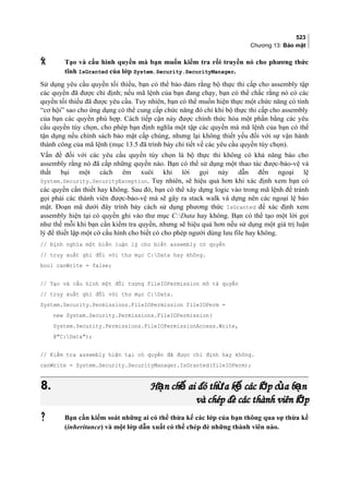 523
Chương 13: Bảo mật
 Tạo và cấu hình quyền mà bạn muốn kiểm tra rồi truyền nó cho phương thức
tĩnh IsGranted của lớp System.Security.SecurityManager.
Sử dụng yêu cầu quyền tối thiểu, bạn có thể bao đam răng bộ thực thi cấp cho assembly tập
các quyền đã được chỉ định; nếu mã lệnh của bạn đang chạy, bạn có thể chắc rằng nó có các
quyền tối thiểu đã được yêu cầu. Tuy nhiên, bạn có thể muốn hiện thực một chức năng có tính
“cơ hội” sao cho ứng dụng có thể cung cấp chức năng đó chỉ khi bộ thực thi cấp cho assembly
của bạn các quyền phu hợp. Cách tiếp cận này được chính thức hóa một phần bằng các yêu
cầu quyền tùy chọn, cho phép bạn định nghĩa một tập các quyền mà mã lệnh của bạn có thể
tân dụng nếu chính sách bảo mật cấp chúng, nhưng lại không thiết yếu đôi với sư vân hành
thành công cua ma lênh (mục 13.5 đã trình bày chi tiết về các yêu cầu quyền tùy chọn).
Vấn đề đối với các yêu cầu quyền tùy chọn là bộ thực thi không có khả năng báo cho
assembly rằng nó đã cấp những quyền nào. Bạn có thể sử dụng một thao tác được-bảo-vệ và
thất bại một cách êm xuôi khi lời gọi này dẫn đến ngoại lệ
System.Security.SecurityException. Tuy nhiên, sẽ hiệu quả hơn khi xác định xem bạn có
các quyền cần thiết hay không. Sau đó, bạn có thể xây dưng logic vào trong mã lệnh để tránh
gọi phai các thành viên được-bảo-vệ mà sẽ gây ra stack walk và dựng nên các ngoại lệ bảo
mật. Đoạn mã dưới đây trình bày cách sử dụng phương thức IsGranted để xác định xem
assembly hiện tại có quyền ghi vào thư mục C:Data hay không. Bạn có thể tạo một lời gọi
như thế mỗi khi bạn cần kiểm tra quyền, nhưng sẽ hiệu quả hơn nếu sử dụng môt giá trị luận
lý để thiết lập một cờ cấu hình cho biết có cho phép người dùng lưu file hay không.
// Định nghĩa một biến luận lý cho biết assembly có quyền
// truy xuất ghi đối với thư mục C:Data hay không.
bool canWrite = false;
// Tạo và cấu hình một đối tượng FileIOPermission mô tả quyền
// truy xuất ghi đối với thư mục C:Data.
System.Security.Permissions.FileIOPermission fileIOPerm =
new System.Security.Permissions.FileIOPermission(
System.Security.Permissions.FileIOPermissionAccess.Write,
@C:Data);
// Kiểm tra assembly hiện tại có quyền đã được chỉ định hay không.
canWrite = System.Security.SecurityManager.IsGranted(fileIOPerm);
8.8. H n ch ai đó th a k các l p c a b nạ ế ừ ế ớ ủ ạH n ch ai đó th a k các l p c a b nạ ế ừ ế ớ ủ ạ
và chép đè các thành viên l pớvà chép đè các thành viên l pớ
 Bạn cần kiểm soát những ai có thể thừa kế các lớp của bạn thông qua sự thừa kế
(inheritance) và một lớp dẫn xuất có thể chép đè những thành viên nào.
 