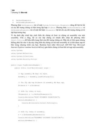 526
Chương 13: Bảo mật
• GetHostEnumerator
• GetAssemblyEnumerator
Phương thức GetEnumerator trả về một System.Collections.IEnumerator dùng để liệt kê tất
cả các đối tượng chứng cứ bên trong tập hợp Evidence. Phương thức GetHostEnumerator và
GetAssemblyEnumerator trả về một thể hiện IEnumerator liệt kê chỉ các đối tượng chứng cứ từ
tập hợp tương ứng.
Ví dụ dưới đây trình bày cách hiển thị chứng cứ host và chứng cứ assembly của một
assembly. Chú ý rằng, tất cả các lớp chứng cứ chuẩn đều chép đè phương thức
Object.ToString để biểu diễn trạng thái của đối tượng chứng cứ. Mặc dù có liên quan nhưng
không phải lúc nào ví dụ này cũng hiển thị chứng cứ mà một assembly sẽ có khi được nạp từ
bên trong chương trình của bạn. Runtime host (như Microsoft ASP.NET hay Microsoft
Internet Explorer runtime host) có thể tự ý gán thêm chứng cứ host khi nó nạp một assembly.
using System;
using System.Reflection;
using System.Collections;
using System.Security.Policy;
public class ViewEvidenceExample {
public static void Main(string[] args) {
// Nạp assembly đã được chỉ định.
Assembly a = Assembly.LoadFrom(args[0]);
// Thu lấy tập hợp Evidence từ assembly đã được nạp.
Evidence e = a.Evidence;
// Hiển thị chứng cứ host.
IEnumerator x = e.GetHostEnumerator();
Console.WriteLine(HOST EVIDENCE COLLECTION:);
while(x.MoveNext()) {
Console.WriteLine(x.Current.ToString());
}
// Hiển thị chứng cứ assembly.
x = e.GetAssemblyEnumerator();
Console.WriteLine(ASSEMBLY EVIDENCE COLLECTION:);
while(x.MoveNext()) {
 