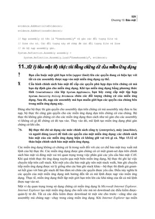529
Chương 13: Bảo mật
evidence.AddHost(siteEvidence);
evidence.AddHost(zoneEvidence);
// Nạp assembly có tên là SomeAssembly và gán các đối tượng Site và
// Zone cho nó. Các đối tượng này sẽ chép đè các đối tượng Site và Zone
// do bộ nạp assembly gán.
System.Reflection.Assembly assembly =
System.Reflection.Assembly.Load(SomeAssembly, evidence);
11.11.X lý b o m t b th c thi b ng ch ng c c a mi n ng d ngử ả ậ ộ ự ằ ứ ứ ủ ề ứ ụX lý b o m t b th c thi b ng ch ng c c a mi n ng d ngử ả ậ ộ ự ằ ứ ứ ủ ề ứ ụ
 Bạn cần buộc một giới hạn trên (upper limit) lên các quyền đang có hiệu lực với
tất cả các assembly được nạp vào một miền ứng dụng cụ thể.
 Cấu hình chính sách bảo mật để cấp các quyền phù hợp dựa trên chứng cứ mà
bạn dự định gán cho miền ứng dụng. Khi tạo miền ứng dụng bằng phương thức
tĩnh CreateDomain của lớp System.AppDomain, bạn hãy cung cấp một tập hợp
System.Security.Policy.Evidence chứa các đối tượng chứng cứ của miền ứng
dụng. Sau đó, nạp các assembly mà bạn muốn giới hạn các quyền của chúng bên
trong miền ứng dụng này.
Đúng như bộ thực thi gán quyền cho assembly dựa trên chứng cứ mà assembly này đưa ra lúc
nạp, bộ thực thi cũng gán quyền cho các miền ứng dụng dựa trên chứng cứ của chúng. Bộ
thực thi không gán chứng cứ cho các miền ứng dụng theo cách như nó gán cho các assembly
vì không có gì để chứng cứ đó tựa vào. Thay vào đó, mã lệnh tạo miền ứng dụng phải gán
chứng cứ khi cần.
 Bộ thực thi chỉ sử dụng các mức chính sách công ty (enterprise), máy (machine),
và người dùng (user) để tính các quyền của một miền ứng dụng; các chính sách
bảo mật của các miền ứng dụng hiện có không giữ vai trò gì cả. Mục 13.12 sẽ
thảo luận chính sách bảo mật miền ứng dụng.
Các miền ứng dụng không có chứng cứ là trong suốt đối với các cơ chế bảo mật truy xuất mã
lệnh của bộ thực thi. Các miền ứng dụng được gán chứng cứ có một grant-set dựa trên chính
sách bảo mật và đóng một vai trò quan trọng trong việc phân giải các yêu cầu bảo mật CAS.
Khi quá trình thực thi ứng dụng xuyên qua một biên miền ứng dụng, bộ thực thi ghi lại việc
chuyển tiếp trên call stack. Khi một yêu cầu bảo mật gây nên một stack walk, bản ghi chuyển
tiếp miền ứng dụng được xử lý giống như các bản ghi stack khác—bộ thực thi đánh giá grant-
set kết giao với bản ghi stack để bảo đảm nó chứa các quyền được yêu cầu. Điều này nghĩa là
các quyền của một miền ứng dụng ảnh hưởng đến tất cả mã lệnh được nạp vào miền ứng
dụng. Thưc tế, miền ứng dụng thiết lập một giới hạn trên lên các khả năng của tất cả mã lệnh
được nạp vào nó.
Một ví dụ quan trọng trong sử dụng chứng cứ miền ứng dụng là Microsoft Internet Explorer.
Internet Explorer tạo một miền ứng dụng cho mỗi site mà nó download các điều kiểm được-
quản-lý từ đó. Tất cả các điều kiểm được download từ một site cho trước—cũng như các
assembly mà chúng nạp—chạy trong cùng miền ứng dụng. Khi Internet Explorer tạo miền
 