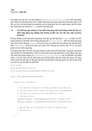 530
Chương 13: Bảo mật
ứng dụng cho một site, nó gán chứng cứ System.Security.Policy.Site cho miều ứng dụng
này. Điều này bảo đảm rằng, nếu các điều kiểm được download nạp một assembly (ngay cả từ
đĩa cục bộ), các hành động của assembly này bị ràng buộc bởi các quyền được cấp cho miền
ứng dụng dựa trên chứng cứ Site và chính sách bảo mật.
 Trừ khi bạn gán chứng cứ cho miền ứng dụng một cách tường minh khi tạo nó,
miền ứng dụng này không ảnh hưởng gì đến các yêu cầu bảo mật (security
demand).
Để gán chứng cứ cho một miền ứng dụng, bạn hãy tạo một tập hợp Evidence và thêm các đối
tượng chứng cứ cần thiết vào đó bằng phương thức Evidence.AddHost. Khi tạo miền ứng dụng
mới, bạn truyền tập hợp Evidence cho một trong các phiên bản nạp chồng của phương thức
tĩnh CreateDomain. Quá trinh phân giai chinh sách thương ky cua bô thưc thi se xác đinh
grant-set của miền ứng dụng.
Ứng dụng dưới đây trình bày cách gán chứng cứ cho một miền ứng dụng. Trong đó, ứng dụng
nạp mã lệnh từ một publisher cụ thể vào một miền ứng dụng publisher cụ thê. Bằng cách gán
cho miều ứng dụng chứng cứ System.Security.Policy.Publisher mô tả publisher của phần
mềm, ví dụ này hạn chế các khả năng của mã lệnh được nạp vào miền ứng dụng. Sử dụng
chính sách bảo mật, bạn có thể gán mã lệnh của publisher một tập quyền cực đại tương xứng
với mức tin cậy bạn đặt vào publisher.
using System;
using System.Security.Policy;
using System.Security.Cryptography.X509Certificates;
public class AppDomainEvidenceExample {
public static void Main() {
// Tạo một miền ứng dụng mới cho mỗi publisher mà ứng dụng này
// sẽ nạp mã lệnh của nó. Truyền cho phương thức CreateAppDomain
// tên công ty, và tên của file chứa chứng chỉ X.509v3
// của công ty này.
AppDomain appDom1 = CreateAppDomain(Litware, litware.cer);
AppDomain appDom2 = CreateAppDomain(Fabrikam, fabrikam.cer);
// Nạp mã lệnh từ các publisher vào miền ứng dụng phù hợp
// để thực thi.
§
}
 