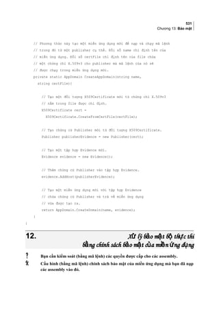 531
Chương 13: Bảo mật
// Phương thức này tạo một miền ứng dụng mới để nạp và chạy mã lệnh
// trong đó từ một publisher cụ thể. Đối số name chỉ định tên của
// miền ứng dụng. Đối số certFile chỉ định tên của file chứa
// một chứng chỉ X.509v3 cho publisher mà mã lệnh của nó sẽ
// được chạy trong miền ứng dụng mới.
private static AppDomain CreateAppDomain(string name,
string certFile){
// Tạo một đối tượng X509Certificate mới từ chứng chỉ X.509v3
// nằm trong file được chỉ định.
X509Certificate cert =
X509Certificate.CreateFromCertFile(certFile);
// Tạo chứng cứ Publisher mới từ đối tượng X509Certificate.
Publisher publisherEvidence = new Publisher(cert);
// Tạo một tập hợp Evidence mới.
Evidence evidence = new Evidence();
// Thêm chứng cứ Publisher vào tập hợp Evidence.
evidence.AddHost(publisherEvidence);
// Tao môt miên ưng dung mơi vơi tâp hơp Evidence
// chưa chưng cư Publisher va tra vê miên ưng dung
// vưa đươc tao ra.
return AppDomain.CreateDomain(name, evidence);
}
}
12.12. X lý b o m t b th c thiử ả ậ ộ ựX lý b o m t b th c thiử ả ậ ộ ự
b ng chính sách b o m t c a mi n ng d ngằ ả ậ ủ ề ứ ụb ng chính sách b o m t c a mi n ng d ngằ ả ậ ủ ề ứ ụ
 Bạn cần kiểm soát (bằng mã lệnh) các quyền được cấp cho các assembly.
 Cấu hình (bằng mã lệnh) chính sách bảo mật của miền ứng dụng mà bạn đã nạp
các assembly vào đó.
 