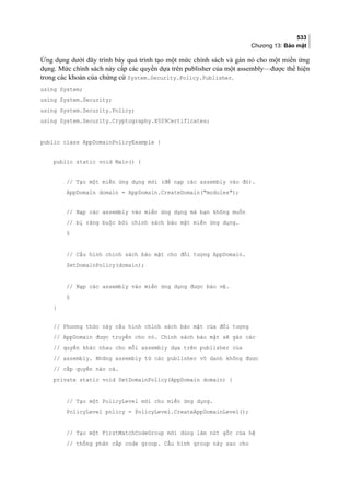 533
Chương 13: Bảo mật
Ứng dụng dưới đây trình bày quá trình tạo một mức chính sách và gán nó cho một miền ứng
dụng. Mức chính sách này cấp các quyền dựa trên publisher của một assembly—được thể hiện
trong các khoản của chứng cứ System.Security.Policy.Publisher.
using System;
using System.Security;
using System.Security.Policy;
using System.Security.Cryptography.X509Certificates;
public class AppDomainPolicyExample {
public static void Main() {
// Tạo một miền ứng dụng mới (để nạp các assembly vào đó).
AppDomain domain = AppDomain.CreateDomain(modules);
// Nạp các assembly vào miền ứng dụng mà bạn không muốn
// bị ràng buộc bởi chính sách bảo mật miền ứng dụng.
§
// Cấu hình chính sách bảo mật cho đối tượng AppDomain.
SetDomainPolicy(domain);
// Nạp các assembly vào miền ứng dụng được bảo vệ.
§
}
// Phương thức này cấu hình chính sách bảo mật của đối tượng
// AppDomain được truyền cho nó. Chính sách bảo mật sẽ gán các
// quyền khác nhau cho mỗi assembly dựa trên publisher của
// assembly. Những assembly từ các publisher vô danh không được
// cấp quyền nào cả.
private static void SetDomainPolicy(AppDomain domain) {
// Tạo một PolicyLevel mới cho miền ứng dụng.
PolicyLevel policy = PolicyLevel.CreateAppDomainLevel();
// Tạo một FirstMatchCodeGroup mới dùng làm nút gốc của hệ
// thống phân cấp code group. Cấu hình group này sao cho
 