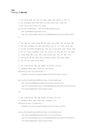 534
Chương 13: Bảo mật
// nó trùng khớp với tất cả code. Điều này nghĩa là tất cả
// các assembly đều khởi đầu với một grant-set rỗng cho
// mức chính sách miền ứng dụng.
policy.RootCodeGroup = new FirstMatchCodeGroup(
new AllMembershipCondition(),
new PolicyStatement(policy.GetNamedPermissionSet(Nothing))
);
// Tạo tập các code group để xác định các quyền nào sẽ được cấp
// cho một assembly do một publisher tạo ra. Vì code group gốc
// là một FirstMatchCodeGroup, nên quá trình phân giải chính sách
// chỉ so trùng assembly trên các group con cho đến khi tìm thấy
// trùng khớp đầu tiên. Mỗi code group được tạo với đặc tính
// Exclusive để bảo đảm rằng assembly không lấy thêm quyền
// nào từ các code group khác.
// Tạo code group cấp tập quyền FullTrust cho các
// assembly được phát hành bởi Microsoft.
X509Certificate microsoftCert =
X509Certificate.CreateFromCertFile(microsoft.cer);
policy.RootCodeGroup.AddChild(new UnionCodeGroup(
new PublisherMembershipCondition(microsoftCert),
new PolicyStatement(policy.GetNamedPermissionSet(FullTrust),
PolicyStatementAttribute.Exclusive)
));
// Tạo code group cấp tập quyền Internet cho các
// assembly được phát hành bởi Litware, Inc.
X509Certificate litwareCert =
X509Certificate.CreateFromCertFile(litware.cer);
policy.RootCodeGroup.AddChild(new UnionCodeGroup(
new PublisherMembershipCondition(litwareCert),
new PolicyStatement(policy.GetNamedPermissionSet(Internet),
PolicyStatementAttribute.Exclusive)
 