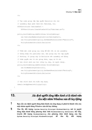 535
Chương 13: Bảo mật
));
// Tạo code group cấp tập quyền Execution cho các
// assembly được phát hành bởi Fabrikam, Inc.
X509Certificate fabrikamCert =
X509Certificate.CreateFromCertFile(fabrikam.cer);
policy.RootCodeGroup.AddChild(new UnionCodeGroup(
new PublisherMembershipCondition(fabrikamCert),
new PolicyStatement(policy.GetNamedPermissionSet(Execution),
PolicyStatementAttribute.Exclusive)
));
// Thêm một code group sau cùng để bắt tất cả các assembly
// không khớp với publisher nào. Gán group này với tập quyền
// Nothing. Vì group này là Exclusive nên assembly sẽ không
// nhận quyền nào từ các group khác, ngay cả từ các
// mức chính sách cao hơn (công ty, máy, và người dùng).
policy.RootCodeGroup.AddChild(new UnionCodeGroup(
new AllMembershipCondition(),
new PolicyStatement(policy.GetNamedPermissionSet(Nothing),
PolicyStatementAttribute.Exclusive)
));
// Gán chính sách cho miền ứng dụng.
domain.SetAppDomainPolicy(policy);
}
}
13.13. Xác đ nh ng i dùng hi n hành có là thành viênị ườ ệXác đ nh ng i dùng hi n hành có là thành viênị ườ ệ
c a m t nhóm Windows nào đó hay khôngủ ộc a m t nhóm Windows nào đó hay khôngủ ộ
 Bạn cần xác định người dùng hiện hành của ứng dụng có phải là thành viên của
một nhóm người dùng Windows nào đó hay không.
 Thu lấy đối tượng System.Security.Principal.WindowsIdentity mô tả người
dùng hiện hành bằng phương thức tĩnh WindowsIdentity.GetCurrent. Kế tiếp,
truyền đối tượng WindowsIdentity cho phương thức khởi dựng của lớp
System.Security.Principal.WindowsPrincipal để thu lấy đối tượng
 