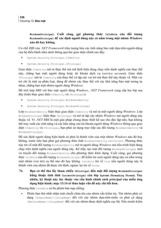 536
Chương 13: Bảo mật
WindowsPrincipal. Cuối cùng, gọi phương thức IsInRole của đối tượng
WindowsPrincipal để xác định người dùng này có nằm trong một nhóm Windows
nào đó hay không.
Cơ chế RBS của .NET Framework trừu tượng hóa các tính năng bảo mật dựa-trên-người-dùng
của hệ điều hành nằm dưới thông qua hai giao diện chính sau đây:
• System.Security.Principal.IIdentity
• System.Security.Principal.IPrincipal
Giao diện IIdentity mô tả thực thể mà mã lệnh hiện đang chạy trên danh nghĩa của thực thể
này, chẳng hạn một người dùng hoặc tài khoản dịch vụ (service account). Giao diện
IPrincipal mô tả IIdentity của thực thể và tập các vai trò mà thực thể này thuộc về. Một vai
trò chỉ là một sự phân loại, dùng để nhóm các thực thể với các khả năng bảo mật tương tự
nhau, chẳng hạn một nhóm người dùng Windows.
Để tích hợp RBS với bảo mật người dùng Windows, .NET Framework cung cấp hai lớp sau
đây (hiện thực giao diện IIdentity và IPrincipal):
• System.Security.Principal.WindowsIdentity
• System.Security.Principal.WindowsPrincipal
Lớp WindowsIdentity hiện thực giao diện IIdentity và mô tả một người dùng Windows. Lớp
WindowsPrincipal hiện thực IPrincipal và mô tả tập các nhóm Windows mà người dùng này
thuộc về. Vì .NET RBS là một giải pháp chung được thiết kế sao cho độc lập nền, bạn không
thể truy xuất các tính năng và các khả năng của tài khoản người dùng Windows thông qua giao
diện IIdentity và IPrincipal, bạn phải sử dụng trực tiếp các đối tượng WindowsIdentity và
WindowsPrincipal.
Để xác định người dùng hiện hành có phải là thành viên của một nhóm Windows nào đó hay
không, trước tiên bạn phải gọi phương thức tĩnh WindowsIdentity.GetCurrent. Phương thức
này trả về một đối tượng WindowsIdentity mô tả người dùng Windows mà tiểu trình hiện đang
chạy trên danh nghĩa của người dùng này. Kế tiếp, tạo một đối tượng WindowsPrincipal mới
và truyền đối tượng WindowsIdentity cho phương thức khởi dựng. Cuối cùng, gọi phương
thức IsInRole của đối tượng WindowsPrincipal để kiểm tra xem người dùng này có nằm trong
một nhóm (vai trò) cụ thể nào đó hay không. IsInRole trả về true nếu người dùng này là
thành viên của nhóm đã được chỉ định, ngược lại trả về false.
 Bạn có thể thu lấy tham chiếu IPrincipal đến một đối tượng WindowsPrincipal
bằng thuộc tính tĩnh CurrentPrincipal của lớp System.Threading.Thread. Tuy
nhiên, kỹ thuật này tùy thuộc vào cấu hình chính sách principal của miền ứng
dụng hiện hành; mục 13.14 sẽ thảo luận vấn đề này chi tiết hơn.
Phương thức IsInRole có ba phiên bản nạp chồng:
• Phiên bản thứ nhất nhận một chuỗi chứa tên của nhóm cần kiểm tra. Tên nhóm phải có
dạng [DomainName][GroupName] đối với các nhóm dựa-trên-miền và phải có dạng
[MachineName][GroupName] đối với các nhóm được định nghĩa cục bộ. Nếu muốn kiểm
 