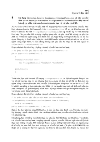 539
Chương 13: Bảo mật
 Sử dụng lớp System.Security.Permissions.PrincipalPermission và bản sao đặc
tính System.Security.Permissions.PrincipalPermissionAttribute của lớp này để
bảo vệ các phần tử trong chương trình của bạn với các yêu cầu RBS.
.NET Framework hỗ trợ cả yêu cầu RBS bắt buộc (imperative RBS demand) và yêu cầu RBS
khai báo (declarative RBS demand). Lớp PrincipalPermission hỗ trợ các lệnh bảo mật bắt
buộc, và bản sao đặc tính PrincipalPermissionAttribute của lớp này hỗ trợ các lệnh bảo mật
khai báo. Các yêu cầu RBS sử dụng cú pháp giống như các yêu cầu CAS, nhưng các yêu cầu
RBS chỉ rõ tên mà người dùng hiện hành phải có, hoặc thông thường hơn là các vai trò mà
người dùng này là thành viên. Một yêu cầu RBS lệnh cho bộ thực thi xét tên và các vai trò của
người dùng hiện hành, và nếu chúng không đạt yêu cầu, bộ thực thi sẽ ném ngoại lệ
System.Security.SecurityException.
Đoạn mã dưới đây trình bày cú pháp của một yêu cầu bảo mật bắt buộc:
// Cú pháp của một yêu cầu bảo mật bắt buộc dựa-trên-vai-trò.
public static void SomeMethod() {
§
PrincipalPermission perm =
new PrincipalPermission(UserName, RoleName);
perm.Demand();
§
}
Trước tiên, bạn phải tạo một đối tượng PrincipalPermission chỉ định tên người dùng và tên
vai trò mà bạn yêu cầu, rồi gọi phương thức Demand của nó. Bạn chỉ có thể chỉ định một tên
người dùng và tên vai trò cho mỗi yêu cầu. Nếu tên người dùng hoặc tên vai trò là null, bất
kỳ giá trị nào cũng sẽ thỏa mãn yêu cầu. Khác với các quyền truy xuất mã lệnh, một yêu cầu
RBS không cho kết quả trong một stack walk; bộ thực thi chỉ đánh giá tên người dùng và các
vai trò của người dùng hiện hành.
Đoạn mã dưới đây trình bày cú pháp của một yêu cầu bảo mật khai báo:
// Cú pháp của một yêu cầu bảo mật khai báo dựa-trên-vai-trò.
[PrincipalPermission(SecurityAction.Demand, Name = UserName,
Role = RoleName)]
public static void SomeMethod() { /*...*/}
Bạn có thể thay các yêu cầu RBS khai báo ở mức lớp hay mức thành viên. Các yêu cầu mức-
lớp áp dụng cho tất cả các thành viên của lớp trừ khi có một yêu cầu mức-thành-viên chép đè
yêu cầu mức-lớp.
Nói chung, bạn có thể tự chọn hiện thực các yêu cầu RBS bắt buộc hay khai báo. Tuy nhiên,
các yêu cầu bảo mật bắt buộc cho phép bạn tích hợp các yêu cầu RBS với logic của mã lệnh để
thực hiện những yêu cầu RBS phức tạp. Ngoài ra, nếu không biết vai trò hay tên người dùng
để yêu cầu lúc biên dịch, bạn phải sử dụng các yêu cầu bắt buộc. Các yêu cầu RBS khai báo có
thuận lợi là chúng độc lập với logic của mã lệnh và dễ nhận biết hơn. Ngoài ra, bạn có thể
 