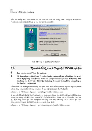 54
Chương 1: Phát triển ứng dụng
Nếu bạn nhắp Yes, hoặc trước đó đã chọn là luôn tin tưởng SPC, công cụ Certificate
Verification xác nhận tính hợp lệ của chữ ký và assembly.
Hình 1.6 Công cụ Certificate Verification
13.13. T o và thi t l p tin t ng m t SPC th nghi mạ ế ậ ưở ộ ử ệT o và thi t l p tin t ng m t SPC th nghi mạ ế ậ ưở ộ ử ệ
 Bạn cần tạo một SPC để thử nghiệm.
 Sử dụng công cụ Certificate Creation (makecert.exe) để tạo một chứng chỉ X.509
và sử dụng công cụ Software Publisher Certificate (cert2spc.exe) để tạo một SPC
từ chứng chỉ X.509 này. Thiết lập tin tưởng chứng chỉ thử nghiệm bằng công cụ
Set Registry (setreg.exe).
Để tạo một SPC thử nghiệm cho một nhà phát hành phần mềm có tên là Square Nguyen, trước
hết sử dụng công cụ Certificate Creation để tạo một chứng chỉ X.509. Lệnh:
makecert -n CN=Square Nguyen -sk MyKeys TestCertificate.cer
sẽ tạo một file có tên là TestCertificate.cer chứa một chứng chỉ X.509, và lưu trữ khóa riêng
tương ứng trong một kho chứa khóa CSP có tên là MyKeys (được tạo tự động nếu chưa tồn
tại). Bạn cũng có thể ghi khóa riêng vào file bằng cách thay -sk bằng -sv. Ví dụ, để ghi khóa
riêng vào một file có tên là PrivateKeys.pvk, sử dụng lệnh:
makecert -n CN=Square Nguyen -sv PrivateKey.pvk TestCertificate.cer
 