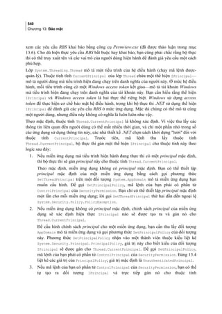 540
Chương 13: Bảo mật
xem các yêu cầu RBS khai báo bằng công cụ Permview.exe (đã được thảo luận trong mục
13.6). Cho dù hiện thực yêu cầu RBS bắt buộc hay khai báo, bạn cũng phải chắc rằng bộ thực
thi có thể truy xuất tên và các vai trò của người dùng hiện hành để đánh giá yêu cầu một cách
phù hợp.
Lớp System.Threading.Thread mô tả một tiểu trình của hệ điều hành (chạy mã lệnh được-
quản-lý). Thuộc tính tĩnh CurrentPrincipal của lớp Thread chứa một thể hiện IPrincipal—
mô tả người dùng mà tiểu trình hiện đang chạy trên danh nghĩa của người này. Ở mức hệ điều
hành, mỗi tiểu trình cũng có một Windows access token kết giao—mô tả tài khoản Windows
mà tiểu trình hiện đang chạy trên danh nghĩa của tài khoản này. Bạn cần hiểu rằng thể hiện
IPrincipal và Windows access token là hai thực thể riêng biệt. Windows sử dụng access
token để thực hiện cơ chế bảo mật hệ điều hành, trong khi bộ thực thi .NET sử dụng thể hiện
IPrincipal để đánh giá các yêu cầu RBS ở mức ứng dụng. Mặc dù chúng có thể mô tả cùng
một người dùng, nhưng điều này không có nghĩa là luôn luôn như vậy.
Theo mặc định, thuộc tính Thread.CurrentPrincipal là không xác định. Vì việc thu lấy các
thông tin liên quan đến người dùng có thể mất nhiều thời gian, và chỉ một phần nhỏ trong số
các ứng dụng sử dụng thông tin này, các nhà thiết kế .NET chọn cách khởi dựng lười đối với
thuộc tính CurrentPrincipal. Trước tiên, mã lệnh thu lấy thuộc tính
Thread.CurrentPrincipal, bộ thực thi gán một thể hiện IPrincipal cho thuộc tính này theo
logic sau đây:
1. Nếu miền ứng dụng mà tiểu trình hiện hành đang thực thi có một principal mặc định,
thì bộ thực thi sẽ gán principal này cho thuộc tính Thread.CurrentPrincipal.
Theo mặc định, miền ứng dụng không có principal mặc định. Bạn có thể thiết lập
principal mặc định của một miền ứng dụng bằng cách gọi phương thức
SetThreadPrincipal trên một đối tượng System.AppDomain mô tả miền ứng dụng bạn
muốn cấu hình. Để gọi SetPrincipalPolicy, mã lệnh của bạn phải có phần tử
ControlPrincipal của SecurityPermission. Bạn chỉ có thể thiết lập principal mặc định
một lần cho mỗi miền ứng dụng; lời gọi SetThreadPrincipal thứ hai dẫn đến ngoại lệ
System.Security.Policy.PolicyException.
2. Nếu miền ứng dụng không có principal mặc định, chính sách principal của miền ứng
dụng sẽ xác định hiện thực IPrincipal nào sẽ được tạo ra và gán nó cho
Thread.CurrentPrincipal.
Để cấu hình chính sách principal cho một miền ứng dụng, bạn cần thu lấy đối tượng
AppDomain mô tả miền ứng dụng và gọi phương thức SetPrincipalPolicy của đối tượng
này. Phương thức SetPrincipalPolicy nhận vào một thành viên thuộc kiểu liệt kê
System.Security.Principal.PrincipalPolicy, giá trị này cho biết kiểu của đối tượng
IPrincipal sẽ được gán cho Thread.CurrentPrincipal. Để gọi SetPrincipalPolicy,
mã lệnh của bạn phải có phần tử ControlPrincipal của SecurityPermission. Bảng 13.4
liệt kê các giá trị của PrincipalPolicy; giá trị mặc định là UnauthenticatedPrincipal.
3. Nếu mã lệnh của bạn có phần tử ControlPrincipal của SecurityPermission, bạn có thể
tự tạo ra đối tượng IPrincipal và trực tiếp gán nó cho thuộc tính
 