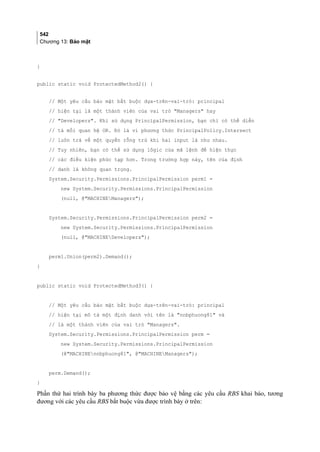 542
Chương 13: Bảo mật
}
public static void ProtectedMethod2() {
// Một yêu cầu bảo mật bắt buộc dựa-trên-vai-trò: principal
// hiện tại là một thành viên của vai trò Managers hay
// Developers. Khi sử dụng PrincipalPermission, bạn chỉ có thể diễn
// tả mối quan hệ OR. Đó là vì phương thức PrincipalPolicy.Intersect
// luôn trả về một quyền rỗng trừ khi hai input là như nhau.
// Tuy nhiên, bạn có thể sử dụng lôgic của mã lệnh để hiện thực
// các điều kiện phức tạp hơn. Trong trường hợp này, tên của định
// danh là không quan trọng.
System.Security.Permissions.PrincipalPermission perm1 =
new System.Security.Permissions.PrincipalPermission
(null, @MACHINEManagers);
System.Security.Permissions.PrincipalPermission perm2 =
new System.Security.Permissions.PrincipalPermission
(null, @MACHINEDevelopers);
perm1.Union(perm2).Demand();
}
public static void ProtectedMethod3() {
// Một yêu cầu bảo mật bắt buộc dựa-trên-vai-trò: principal
// hiện tại mô tả một định danh với tên là nnbphuong81 và
// là một thành viên của vai trò Managers.
System.Security.Permissions.PrincipalPermission perm =
new System.Security.Permissions.PrincipalPermission
(@MACHINEnnbphuong81, @MACHINEManagers);
perm.Demand();
}
Phần thứ hai trình bày ba phương thức được bảo vệ bằng các yêu cầu RBS khai báo, tương
đương với các yêu cầu RBS bắt buộc vừa được trình bày ở trên:
 