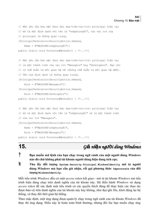 543
Chương 13: Bảo mật
// Một yêu cầu bảo mật khai báo dựa-trên-vai-trò: principal hiện tại
// mô tả một định danh với tên là nnbphuong81, các vai trò của
// principal là không quan trọng.
[PrincipalPermission(SecurityAction.Demand,
Name = @MACHINEnnbphuong81)]
public static void ProtectedMethod1() { /*...*/}
// Một yêu cầu bảo mật khai báo dựa-trên-vai-trò: principal hiện tại
// là một thành viên của vai trò Managers hay Developers. Bạn chỉ
// có thể diễn tả mối quan hệ OR (không thể diễn tả mối quan hệ AND).
// Tên của định danh là không quan trọng.
[PrincipalPermission(SecurityAction.Demand,
Role = @MACHINEManagers)]
[PrincipalPermission(SecurityAction.Demand,
Role = @MACHINEDevelopers)]
public static void ProtectedMethod2() { /*...*/}
// Một yêu cầu bảo mật khai báo dựa-trên-vai-trò: principal hiện tại
// mô tả một định danh với tên là nnbphuong81 và là một thành viên
// của vai trò Managers.
[PrincipalPermission(SecurityAction.Demand,
Name = @MACHINEnnbphuong81,
Role = @MACHINEManagers)]
public static void ProtectedMethod3() { /*...*/}
15.15. Gi nh n ng i dùng Windowsả ậ ườGi nh n ng i dùng Windowsả ậ ườ
 Bạn muốn mã lệnh của bạn chạy trong ngữ cảnh của một người dùng Windows
nào đó chứ không phải tài khoản người dùng hiện đang tích cực.
 Thu lấy đối tượng System.Security.Principal.WindowsIdentity mô tả người
dùng Windows mà bạn cần giả nhận, rồi gọi phương thức Impersonate của đối
tượng WindowsIdentity.
Mỗi tiểu trình Windows đều có một access token kết giao—mô tả tài khoản Windows mà tiểu
trình hiện đang chạy trên danh nghĩa của tài khoản này. Hệ điều hành Windows sử dụng
access token để xác định một tiểu trình có các quyền thích đáng để thực hiện các thao tác
được-bảo-vệ trên danh nghĩa của tài khoản này hay không, như đọc/ghi file, khởi động lại hệ
thống, và thay đổi thời gian hệ thống.
Theo mặc định, một ứng dụng được-quản-lý chạy trong ngữ cảnh của tài khoản Windows đã
thực thi ứng dụng. Điều này là hoàn toàn bình thường, nhưng đôi lúc bạn muốn chạy ứng
 