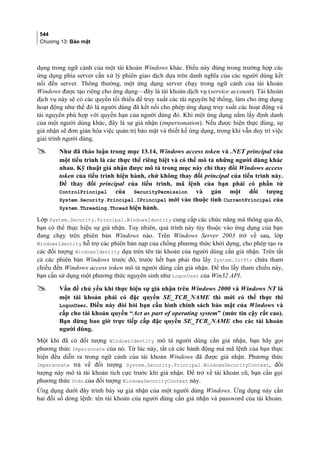 544
Chương 13: Bảo mật
dụng trong ngữ cảnh của một tài khoản Windows khác. Điều này đúng trong trường hợp các
ứng dụng phía server cần xử lý phiên giao dịch dựa trên danh nghĩa của các người dùng kết
nối đến server. Thông thường, một ứng dụng server chạy trong ngữ cảnh của tài khoản
Windows được tạo riêng cho ứng dụng—đây là tài khoản dịch vụ (service account). Tài khoản
dịch vụ này sẽ có các quyền tối thiểu để truy xuất các tài nguyên hệ thống, làm cho ứng dụng
hoạt động như thể đó là người dùng đã kết nối cho phép ứng dụng truy xuất các hoạt động và
tài nguyên phù hợp với quyền hạn của người dùng đó. Khi một ứng dụng nắm lấy định danh
của một người dùng khác, đây là sự giả nhận (impersonation). Nếu được hiện thực đúng, sự
giả nhận sẽ đơn giản hóa việc quản trị bảo mật và thiết kế ứng dụng, trong khi vẫn duy trì việc
giải trình người dùng.
 Như đã thảo luận trong mục 13.14, Windows access token và .NET principal của
một tiểu trình là các thực thể riêng biệt và có thể mô tả những người dùng khác
nhau. Kỹ thuật giả nhận được mô tả trong mục này chỉ thay đổi Windows access
token của tiểu trình hiện hành, chứ không thay đổi principal của tiểu trình này.
Để thay đổi principal của tiểu trình, mã lệnh của bạn phải có phần tử
ControlPrincipal của SecurityPermission và gán một đối tượng
System.Security.Principal.IPrincipal mới vào thuộc tính CurrentPrincipal của
System.Threading.Thread hiện hành.
Lớp System.Security.Principal.WindowsIdentity cung cấp các chức năng mà thông qua đó,
bạn có thể thực hiện sự giả nhận. Tuy nhiên, quá trình này tùy thuộc vào ứng dụng của bạn
đang chạy trên phiên bản Windows nào. Trên Windows Server 2003 trở về sau, lớp
WindowsIdentity hỗ trợ các phiên bản nạp của chồng phương thức khởi dựng, cho phép tạo ra
các đối tượng WindowsIdentity dựa trên tên tài khoản của người dùng cần giả nhận. Trên tất
cả các phiên bản Windows trước đó, trước hết bạn phải thu lấy System.IntPtr chứa tham
chiếu đến Windows access token mô tả người dùng cần giả nhận. Để thu lấy tham chiếu này,
bạn cần sử dụng một phương thức nguyên sinh như LogonUser của Win32 API.
 Vấn đề chủ yếu khi thực hiện sự giả nhận trên Windows 2000 và Windows NT là
một tài khoản phải có đặc quyền SE_TCB_NAME thì mới có thể thực thi
LogonUser. Điều này đòi hỏi bạn cấu hình chính sách bảo mật của Windows và
cấp cho tài khoản quyền “Act as part of operating system” (mức tin cậy rất cao).
Bạn đừng bao giờ trực tiếp cấp đặc quyền SE_TCB_NAME cho các tài khoản
người dùng.
Một khi đã có đối tượng WindowsIdentity mô tả người dùng cần giả nhận, bạn hãy gọi
phương thức Impersonate của nó. Từ lúc này, tất cả các hành động mà mã lệnh của bạn thực
hiện đều diễn ra trong ngữ cảnh của tài khoản Windows đã được giả nhận. Phương thức
Impersonate trả về đối tượng System.Security.Principal.WindowsSecurityContext, đối
tượng này mô tả tài khoản tích cực trước khi giả nhận. Để trở về tài khoản cũ, bạn cần gọi
phương thức Undo của đối tượng WindowsSecurityContext này.
Ứng dụng dưới đây trình bày sự giả nhận của một người dùng Windows. Ứng dụng này cần
hai đối số dòng lệnh: tên tài khoản của người dùng cần giả nhận và password của tài khoản.
 